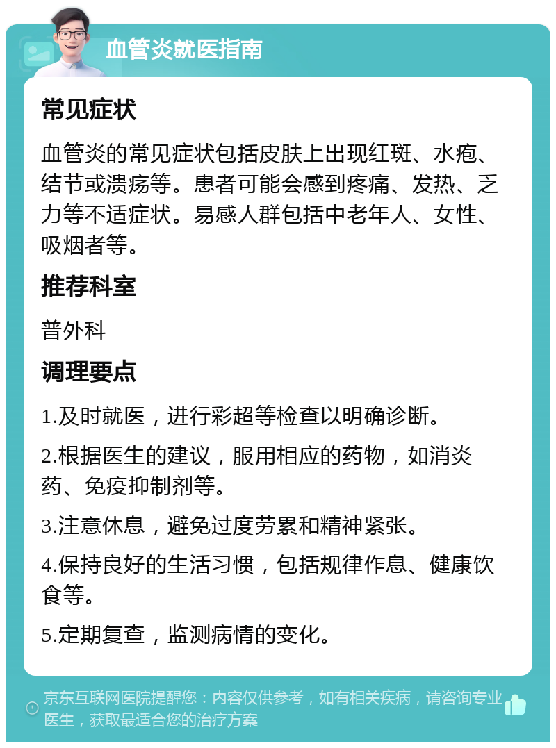 血管炎就医指南 常见症状 血管炎的常见症状包括皮肤上出现红斑、水疱、结节或溃疡等。患者可能会感到疼痛、发热、乏力等不适症状。易感人群包括中老年人、女性、吸烟者等。 推荐科室 普外科 调理要点 1.及时就医，进行彩超等检查以明确诊断。 2.根据医生的建议，服用相应的药物，如消炎药、免疫抑制剂等。 3.注意休息，避免过度劳累和精神紧张。 4.保持良好的生活习惯，包括规律作息、健康饮食等。 5.定期复查，监测病情的变化。