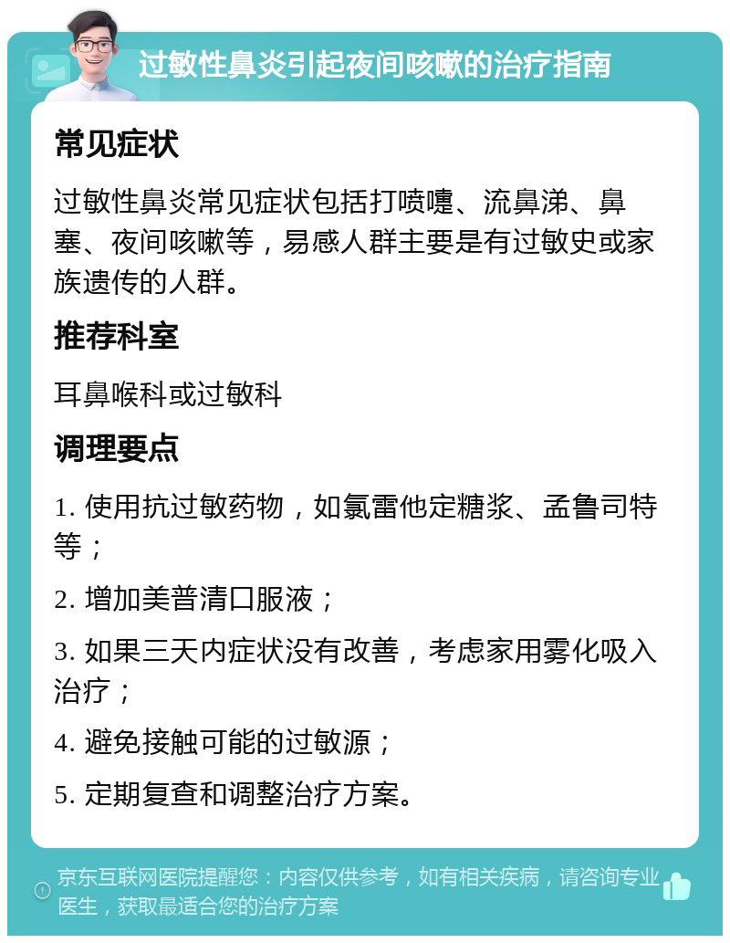 过敏性鼻炎引起夜间咳嗽的治疗指南 常见症状 过敏性鼻炎常见症状包括打喷嚏、流鼻涕、鼻塞、夜间咳嗽等，易感人群主要是有过敏史或家族遗传的人群。 推荐科室 耳鼻喉科或过敏科 调理要点 1. 使用抗过敏药物，如氯雷他定糖浆、孟鲁司特等； 2. 增加美普清口服液； 3. 如果三天内症状没有改善，考虑家用雾化吸入治疗； 4. 避免接触可能的过敏源； 5. 定期复查和调整治疗方案。