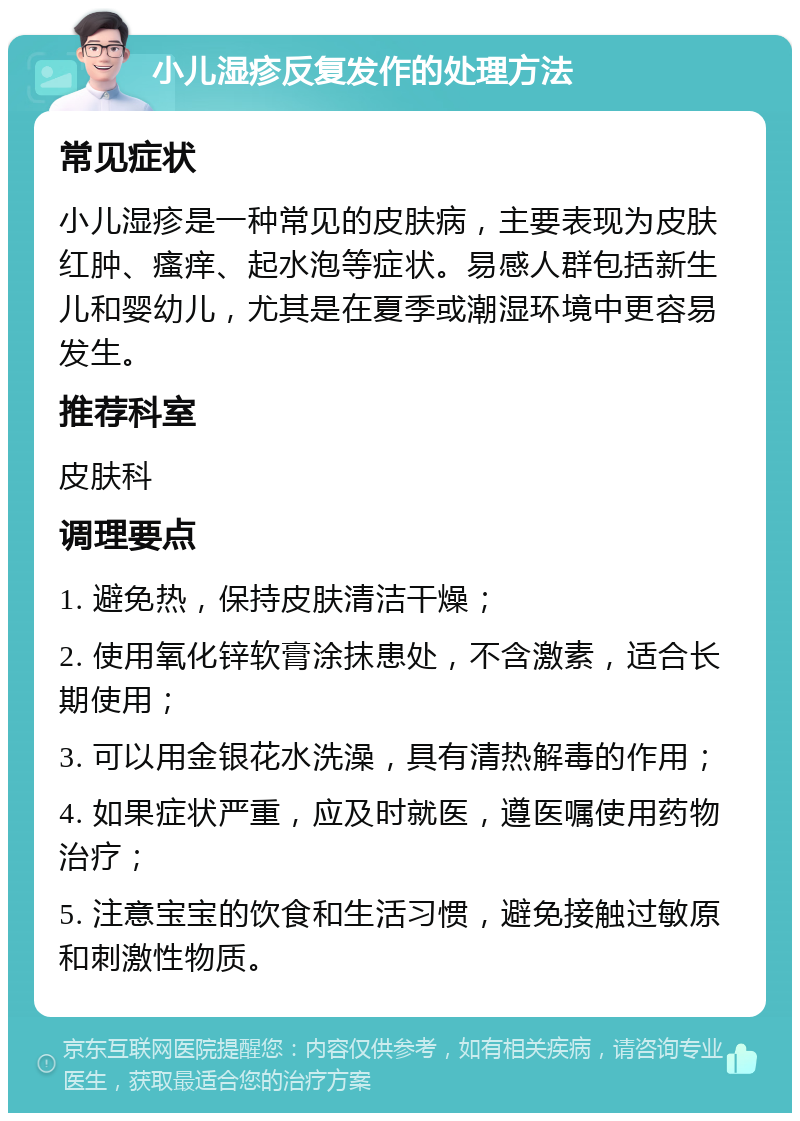 小儿湿疹反复发作的处理方法 常见症状 小儿湿疹是一种常见的皮肤病，主要表现为皮肤红肿、瘙痒、起水泡等症状。易感人群包括新生儿和婴幼儿，尤其是在夏季或潮湿环境中更容易发生。 推荐科室 皮肤科 调理要点 1. 避免热，保持皮肤清洁干燥； 2. 使用氧化锌软膏涂抹患处，不含激素，适合长期使用； 3. 可以用金银花水洗澡，具有清热解毒的作用； 4. 如果症状严重，应及时就医，遵医嘱使用药物治疗； 5. 注意宝宝的饮食和生活习惯，避免接触过敏原和刺激性物质。