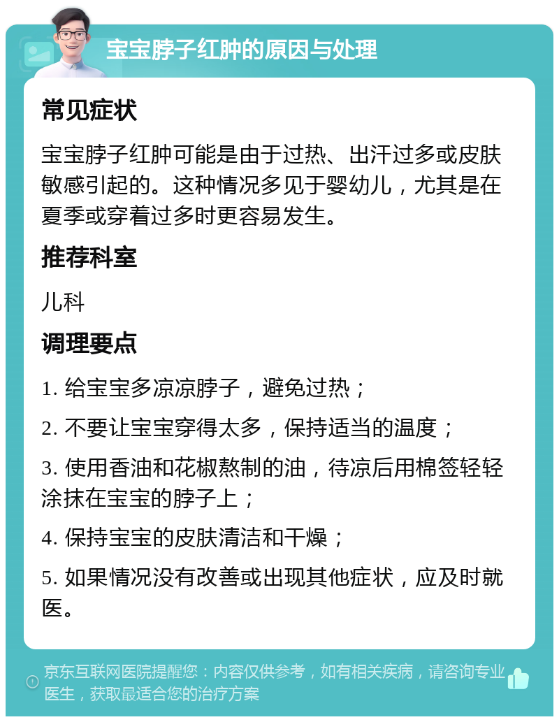 宝宝脖子红肿的原因与处理 常见症状 宝宝脖子红肿可能是由于过热、出汗过多或皮肤敏感引起的。这种情况多见于婴幼儿，尤其是在夏季或穿着过多时更容易发生。 推荐科室 儿科 调理要点 1. 给宝宝多凉凉脖子，避免过热； 2. 不要让宝宝穿得太多，保持适当的温度； 3. 使用香油和花椒熬制的油，待凉后用棉签轻轻涂抹在宝宝的脖子上； 4. 保持宝宝的皮肤清洁和干燥； 5. 如果情况没有改善或出现其他症状，应及时就医。