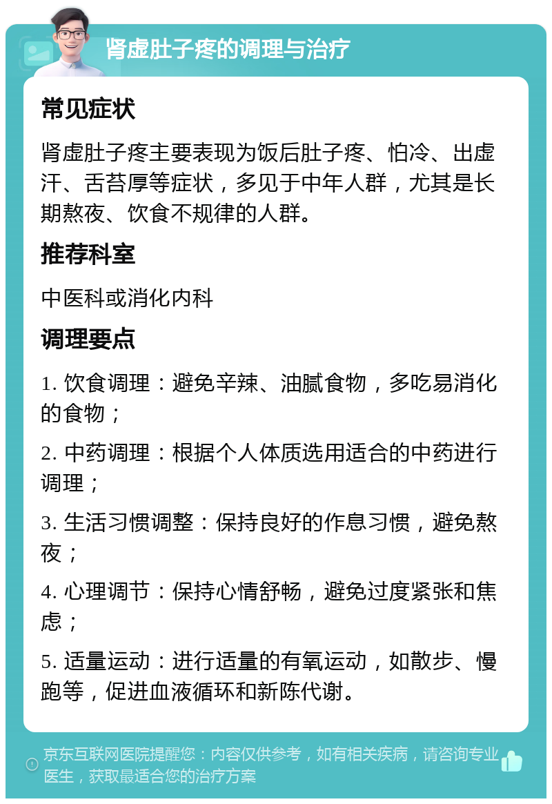 肾虚肚子疼的调理与治疗 常见症状 肾虚肚子疼主要表现为饭后肚子疼、怕冷、出虚汗、舌苔厚等症状，多见于中年人群，尤其是长期熬夜、饮食不规律的人群。 推荐科室 中医科或消化内科 调理要点 1. 饮食调理：避免辛辣、油腻食物，多吃易消化的食物； 2. 中药调理：根据个人体质选用适合的中药进行调理； 3. 生活习惯调整：保持良好的作息习惯，避免熬夜； 4. 心理调节：保持心情舒畅，避免过度紧张和焦虑； 5. 适量运动：进行适量的有氧运动，如散步、慢跑等，促进血液循环和新陈代谢。