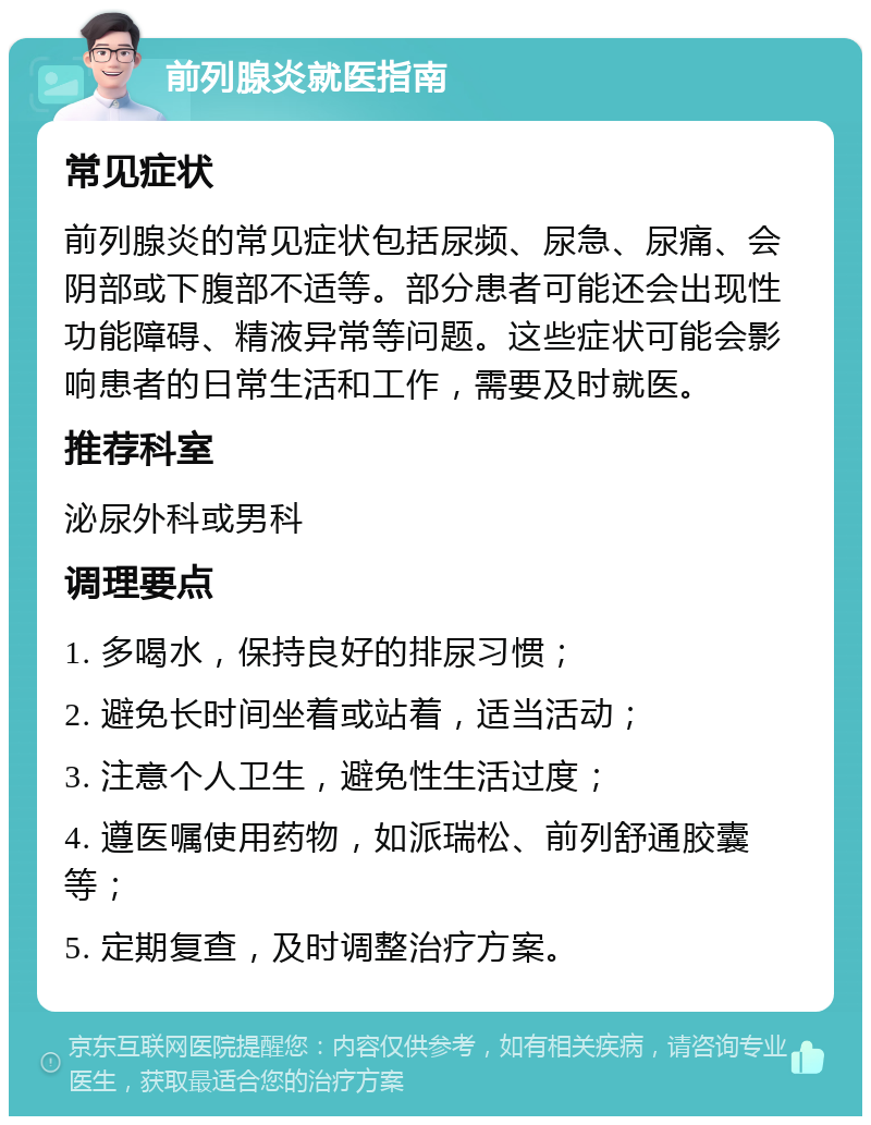 前列腺炎就医指南 常见症状 前列腺炎的常见症状包括尿频、尿急、尿痛、会阴部或下腹部不适等。部分患者可能还会出现性功能障碍、精液异常等问题。这些症状可能会影响患者的日常生活和工作，需要及时就医。 推荐科室 泌尿外科或男科 调理要点 1. 多喝水，保持良好的排尿习惯； 2. 避免长时间坐着或站着，适当活动； 3. 注意个人卫生，避免性生活过度； 4. 遵医嘱使用药物，如派瑞松、前列舒通胶囊等； 5. 定期复查，及时调整治疗方案。