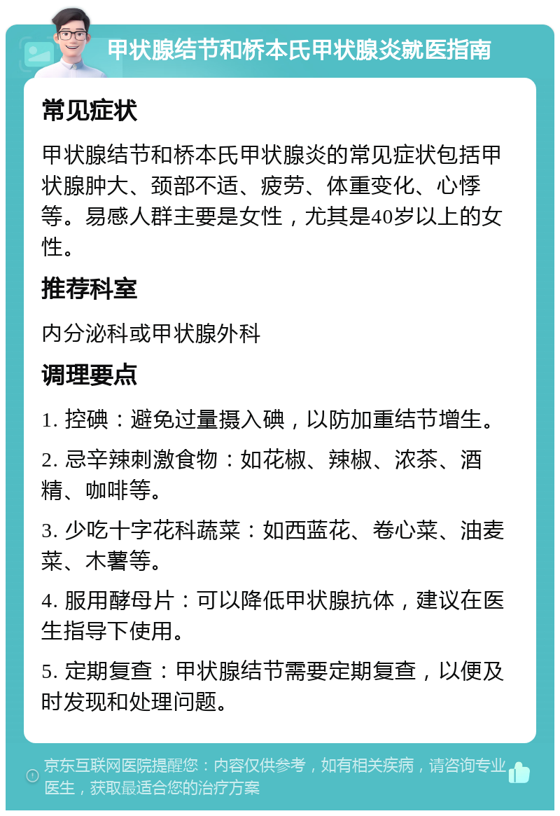 甲状腺结节和桥本氏甲状腺炎就医指南 常见症状 甲状腺结节和桥本氏甲状腺炎的常见症状包括甲状腺肿大、颈部不适、疲劳、体重变化、心悸等。易感人群主要是女性，尤其是40岁以上的女性。 推荐科室 内分泌科或甲状腺外科 调理要点 1. 控碘：避免过量摄入碘，以防加重结节增生。 2. 忌辛辣刺激食物：如花椒、辣椒、浓茶、酒精、咖啡等。 3. 少吃十字花科蔬菜：如西蓝花、卷心菜、油麦菜、木薯等。 4. 服用酵母片：可以降低甲状腺抗体，建议在医生指导下使用。 5. 定期复查：甲状腺结节需要定期复查，以便及时发现和处理问题。