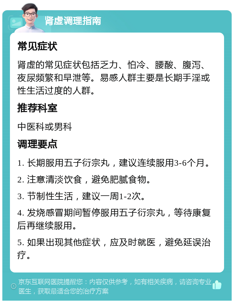 肾虚调理指南 常见症状 肾虚的常见症状包括乏力、怕冷、腰酸、腹泻、夜尿频繁和早泄等。易感人群主要是长期手淫或性生活过度的人群。 推荐科室 中医科或男科 调理要点 1. 长期服用五子衍宗丸，建议连续服用3-6个月。 2. 注意清淡饮食，避免肥腻食物。 3. 节制性生活，建议一周1-2次。 4. 发烧感冒期间暂停服用五子衍宗丸，等待康复后再继续服用。 5. 如果出现其他症状，应及时就医，避免延误治疗。