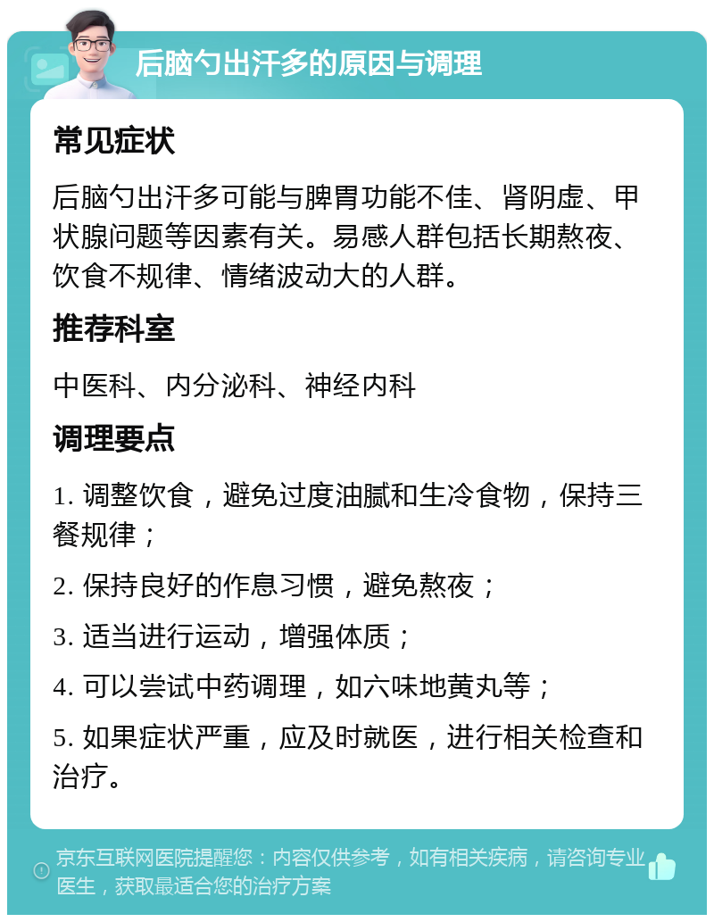 后脑勺出汗多的原因与调理 常见症状 后脑勺出汗多可能与脾胃功能不佳、肾阴虚、甲状腺问题等因素有关。易感人群包括长期熬夜、饮食不规律、情绪波动大的人群。 推荐科室 中医科、内分泌科、神经内科 调理要点 1. 调整饮食，避免过度油腻和生冷食物，保持三餐规律； 2. 保持良好的作息习惯，避免熬夜； 3. 适当进行运动，增强体质； 4. 可以尝试中药调理，如六味地黄丸等； 5. 如果症状严重，应及时就医，进行相关检查和治疗。