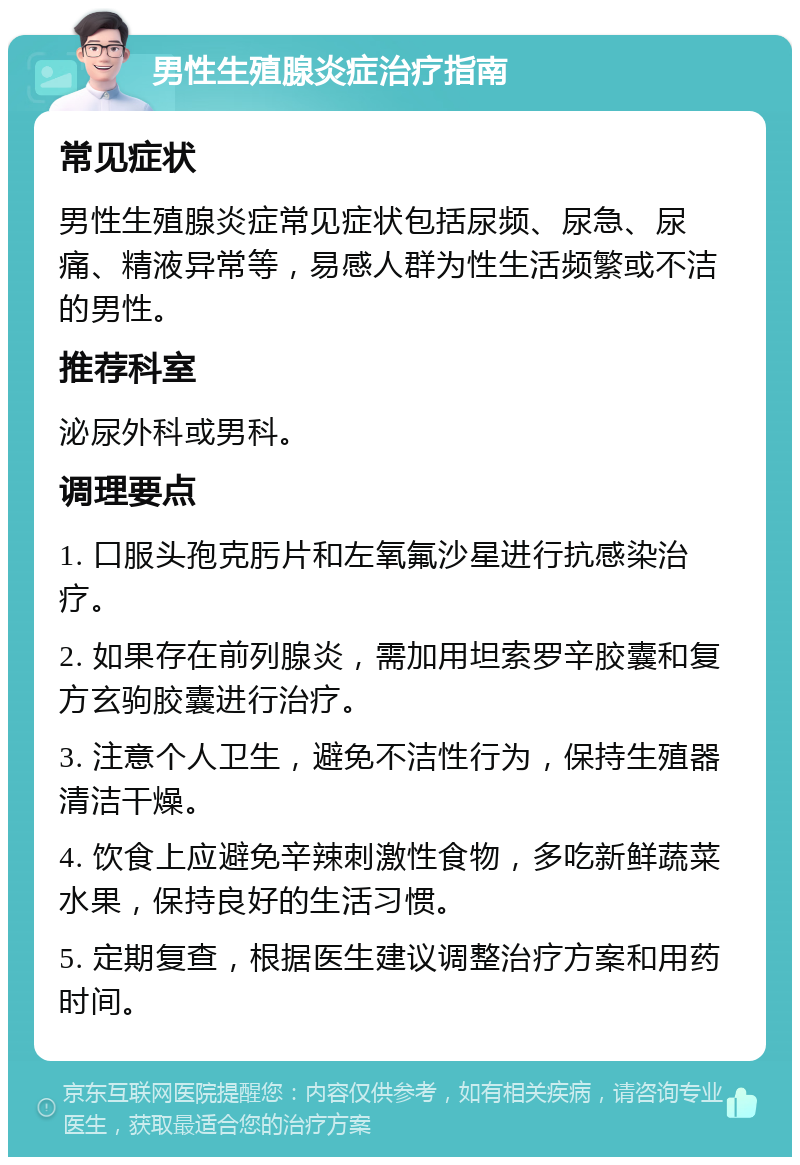 男性生殖腺炎症治疗指南 常见症状 男性生殖腺炎症常见症状包括尿频、尿急、尿痛、精液异常等，易感人群为性生活频繁或不洁的男性。 推荐科室 泌尿外科或男科。 调理要点 1. 口服头孢克肟片和左氧氟沙星进行抗感染治疗。 2. 如果存在前列腺炎，需加用坦索罗辛胶囊和复方玄驹胶囊进行治疗。 3. 注意个人卫生，避免不洁性行为，保持生殖器清洁干燥。 4. 饮食上应避免辛辣刺激性食物，多吃新鲜蔬菜水果，保持良好的生活习惯。 5. 定期复查，根据医生建议调整治疗方案和用药时间。