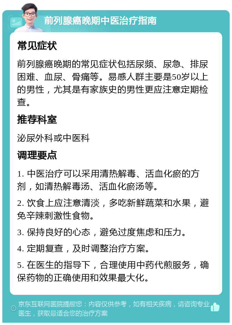 前列腺癌晚期中医治疗指南 常见症状 前列腺癌晚期的常见症状包括尿频、尿急、排尿困难、血尿、骨痛等。易感人群主要是50岁以上的男性，尤其是有家族史的男性更应注意定期检查。 推荐科室 泌尿外科或中医科 调理要点 1. 中医治疗可以采用清热解毒、活血化瘀的方剂，如清热解毒汤、活血化瘀汤等。 2. 饮食上应注意清淡，多吃新鲜蔬菜和水果，避免辛辣刺激性食物。 3. 保持良好的心态，避免过度焦虑和压力。 4. 定期复查，及时调整治疗方案。 5. 在医生的指导下，合理使用中药代煎服务，确保药物的正确使用和效果最大化。