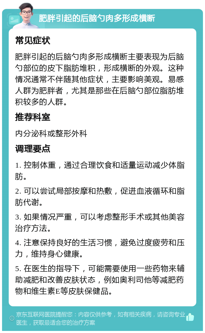 肥胖引起的后脑勺肉多形成横断 常见症状 肥胖引起的后脑勺肉多形成横断主要表现为后脑勺部位的皮下脂肪堆积，形成横断的外观。这种情况通常不伴随其他症状，主要影响美观。易感人群为肥胖者，尤其是那些在后脑勺部位脂肪堆积较多的人群。 推荐科室 内分泌科或整形外科 调理要点 1. 控制体重，通过合理饮食和适量运动减少体脂肪。 2. 可以尝试局部按摩和热敷，促进血液循环和脂肪代谢。 3. 如果情况严重，可以考虑整形手术或其他美容治疗方法。 4. 注意保持良好的生活习惯，避免过度疲劳和压力，维持身心健康。 5. 在医生的指导下，可能需要使用一些药物来辅助减肥和改善皮肤状态，例如奥利司他等减肥药物和维生素E等皮肤保健品。