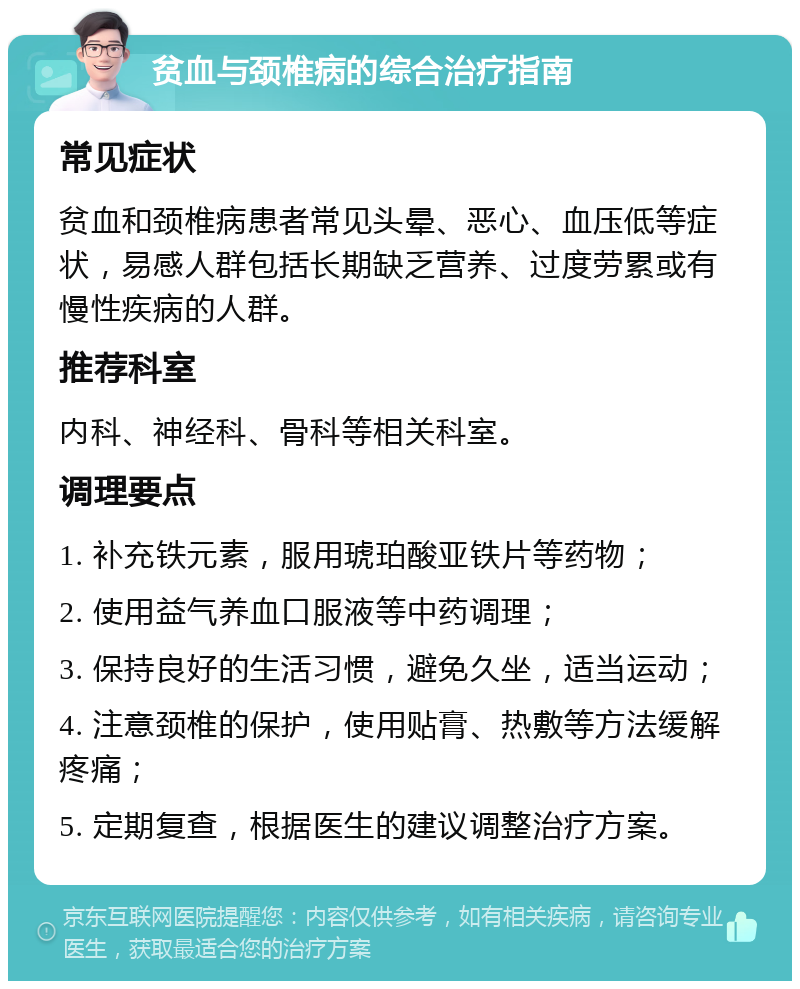 贫血与颈椎病的综合治疗指南 常见症状 贫血和颈椎病患者常见头晕、恶心、血压低等症状，易感人群包括长期缺乏营养、过度劳累或有慢性疾病的人群。 推荐科室 内科、神经科、骨科等相关科室。 调理要点 1. 补充铁元素，服用琥珀酸亚铁片等药物； 2. 使用益气养血口服液等中药调理； 3. 保持良好的生活习惯，避免久坐，适当运动； 4. 注意颈椎的保护，使用贴膏、热敷等方法缓解疼痛； 5. 定期复查，根据医生的建议调整治疗方案。