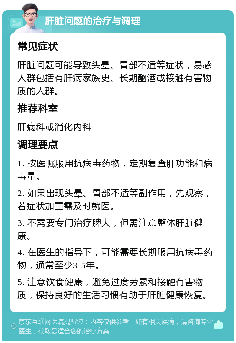 肝脏问题的治疗与调理 常见症状 肝脏问题可能导致头晕、胃部不适等症状，易感人群包括有肝病家族史、长期酗酒或接触有害物质的人群。 推荐科室 肝病科或消化内科 调理要点 1. 按医嘱服用抗病毒药物，定期复查肝功能和病毒量。 2. 如果出现头晕、胃部不适等副作用，先观察，若症状加重需及时就医。 3. 不需要专门治疗脾大，但需注意整体肝脏健康。 4. 在医生的指导下，可能需要长期服用抗病毒药物，通常至少3-5年。 5. 注意饮食健康，避免过度劳累和接触有害物质，保持良好的生活习惯有助于肝脏健康恢复。