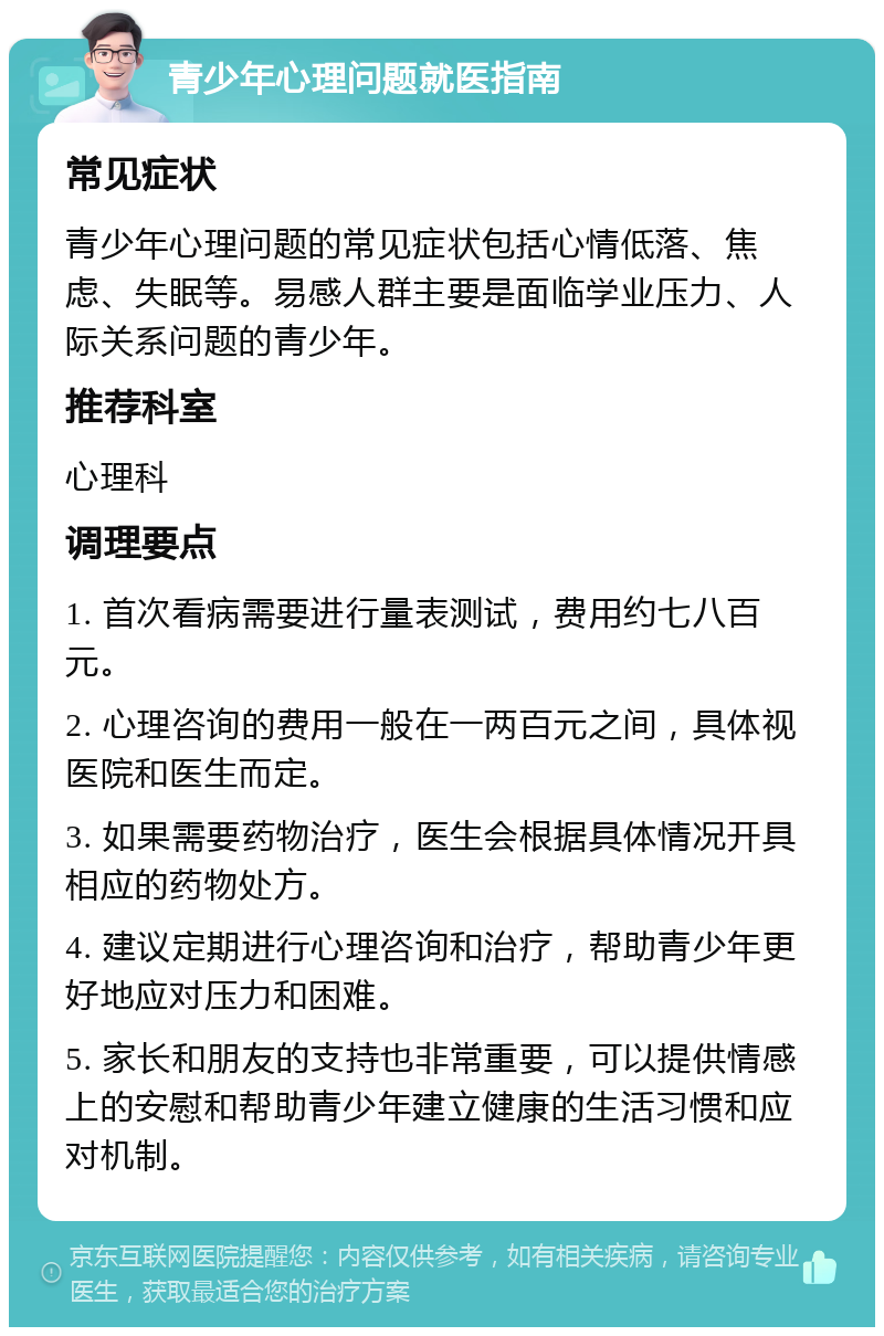 青少年心理问题就医指南 常见症状 青少年心理问题的常见症状包括心情低落、焦虑、失眠等。易感人群主要是面临学业压力、人际关系问题的青少年。 推荐科室 心理科 调理要点 1. 首次看病需要进行量表测试，费用约七八百元。 2. 心理咨询的费用一般在一两百元之间，具体视医院和医生而定。 3. 如果需要药物治疗，医生会根据具体情况开具相应的药物处方。 4. 建议定期进行心理咨询和治疗，帮助青少年更好地应对压力和困难。 5. 家长和朋友的支持也非常重要，可以提供情感上的安慰和帮助青少年建立健康的生活习惯和应对机制。