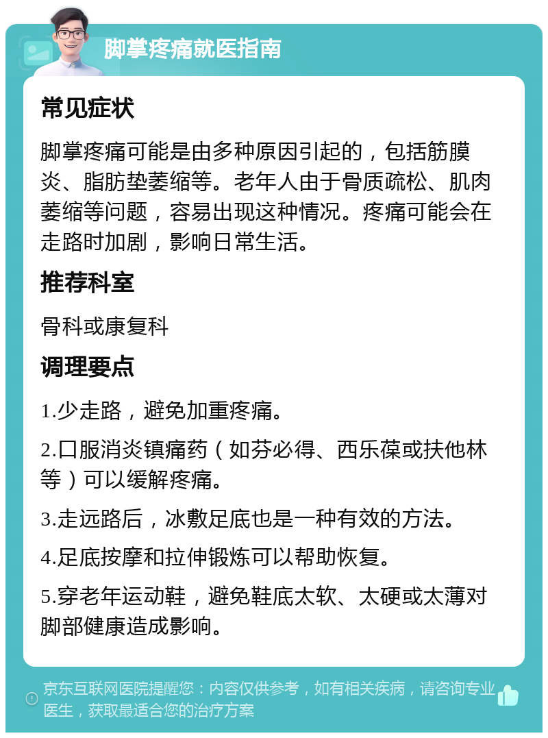 脚掌疼痛就医指南 常见症状 脚掌疼痛可能是由多种原因引起的，包括筋膜炎、脂肪垫萎缩等。老年人由于骨质疏松、肌肉萎缩等问题，容易出现这种情况。疼痛可能会在走路时加剧，影响日常生活。 推荐科室 骨科或康复科 调理要点 1.少走路，避免加重疼痛。 2.口服消炎镇痛药（如芬必得、西乐葆或扶他林等）可以缓解疼痛。 3.走远路后，冰敷足底也是一种有效的方法。 4.足底按摩和拉伸锻炼可以帮助恢复。 5.穿老年运动鞋，避免鞋底太软、太硬或太薄对脚部健康造成影响。