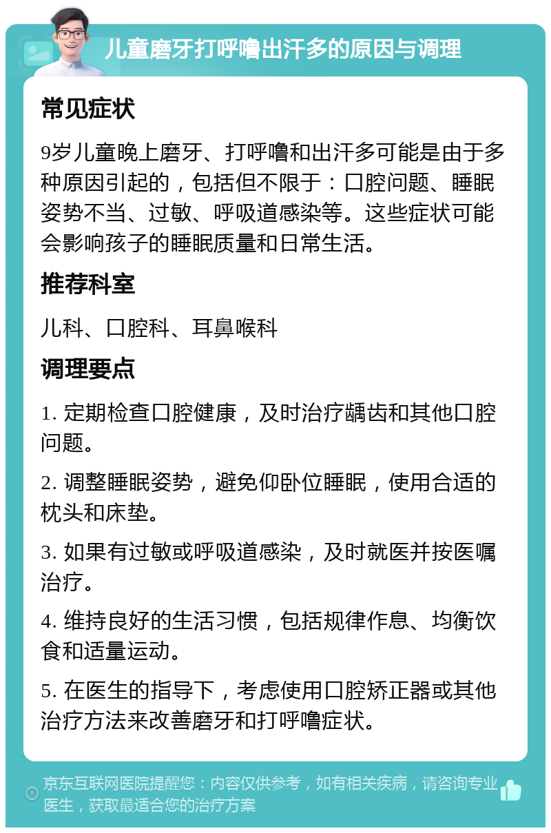 儿童磨牙打呼噜出汗多的原因与调理 常见症状 9岁儿童晚上磨牙、打呼噜和出汗多可能是由于多种原因引起的，包括但不限于：口腔问题、睡眠姿势不当、过敏、呼吸道感染等。这些症状可能会影响孩子的睡眠质量和日常生活。 推荐科室 儿科、口腔科、耳鼻喉科 调理要点 1. 定期检查口腔健康，及时治疗龋齿和其他口腔问题。 2. 调整睡眠姿势，避免仰卧位睡眠，使用合适的枕头和床垫。 3. 如果有过敏或呼吸道感染，及时就医并按医嘱治疗。 4. 维持良好的生活习惯，包括规律作息、均衡饮食和适量运动。 5. 在医生的指导下，考虑使用口腔矫正器或其他治疗方法来改善磨牙和打呼噜症状。