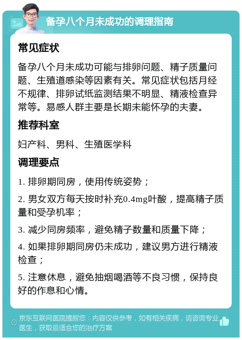 备孕八个月未成功的调理指南 常见症状 备孕八个月未成功可能与排卵问题、精子质量问题、生殖道感染等因素有关。常见症状包括月经不规律、排卵试纸监测结果不明显、精液检查异常等。易感人群主要是长期未能怀孕的夫妻。 推荐科室 妇产科、男科、生殖医学科 调理要点 1. 排卵期同房，使用传统姿势； 2. 男女双方每天按时补充0.4mg叶酸，提高精子质量和受孕机率； 3. 减少同房频率，避免精子数量和质量下降； 4. 如果排卵期同房仍未成功，建议男方进行精液检查； 5. 注意休息，避免抽烟喝酒等不良习惯，保持良好的作息和心情。