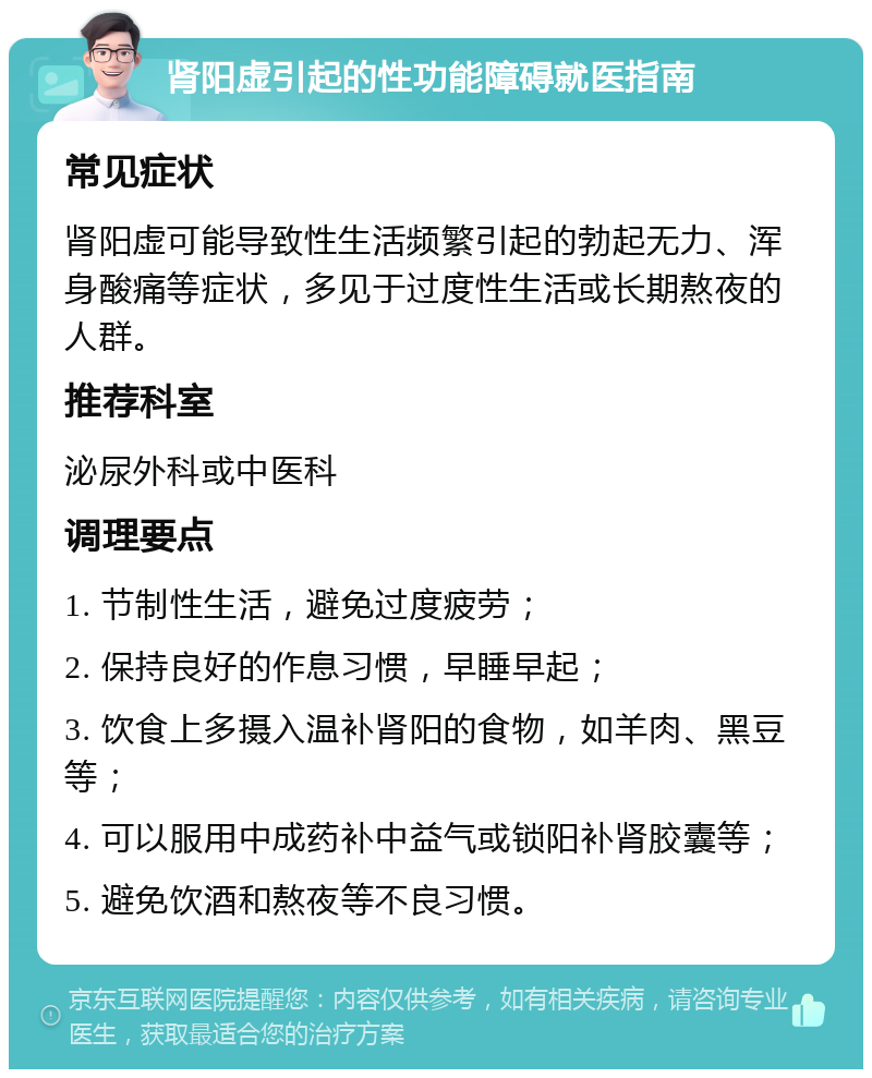 肾阳虚引起的性功能障碍就医指南 常见症状 肾阳虚可能导致性生活频繁引起的勃起无力、浑身酸痛等症状，多见于过度性生活或长期熬夜的人群。 推荐科室 泌尿外科或中医科 调理要点 1. 节制性生活，避免过度疲劳； 2. 保持良好的作息习惯，早睡早起； 3. 饮食上多摄入温补肾阳的食物，如羊肉、黑豆等； 4. 可以服用中成药补中益气或锁阳补肾胶囊等； 5. 避免饮酒和熬夜等不良习惯。