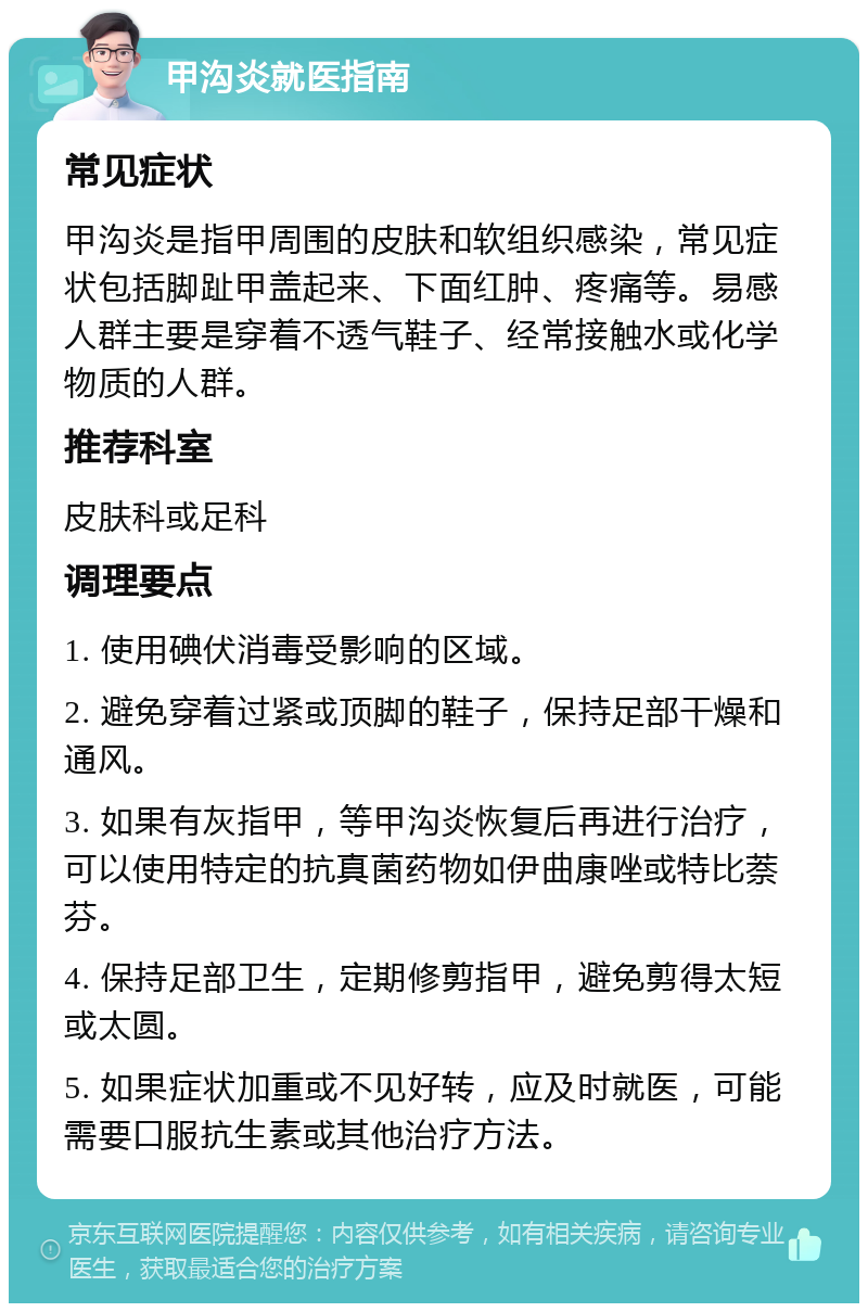 甲沟炎就医指南 常见症状 甲沟炎是指甲周围的皮肤和软组织感染，常见症状包括脚趾甲盖起来、下面红肿、疼痛等。易感人群主要是穿着不透气鞋子、经常接触水或化学物质的人群。 推荐科室 皮肤科或足科 调理要点 1. 使用碘伏消毒受影响的区域。 2. 避免穿着过紧或顶脚的鞋子，保持足部干燥和通风。 3. 如果有灰指甲，等甲沟炎恢复后再进行治疗，可以使用特定的抗真菌药物如伊曲康唑或特比萘芬。 4. 保持足部卫生，定期修剪指甲，避免剪得太短或太圆。 5. 如果症状加重或不见好转，应及时就医，可能需要口服抗生素或其他治疗方法。