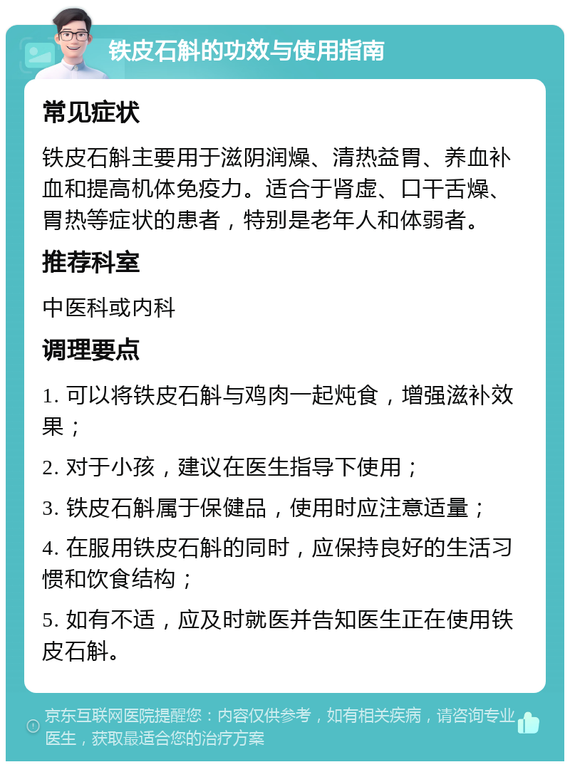 铁皮石斛的功效与使用指南 常见症状 铁皮石斛主要用于滋阴润燥、清热益胃、养血补血和提高机体免疫力。适合于肾虚、口干舌燥、胃热等症状的患者，特别是老年人和体弱者。 推荐科室 中医科或内科 调理要点 1. 可以将铁皮石斛与鸡肉一起炖食，增强滋补效果； 2. 对于小孩，建议在医生指导下使用； 3. 铁皮石斛属于保健品，使用时应注意适量； 4. 在服用铁皮石斛的同时，应保持良好的生活习惯和饮食结构； 5. 如有不适，应及时就医并告知医生正在使用铁皮石斛。