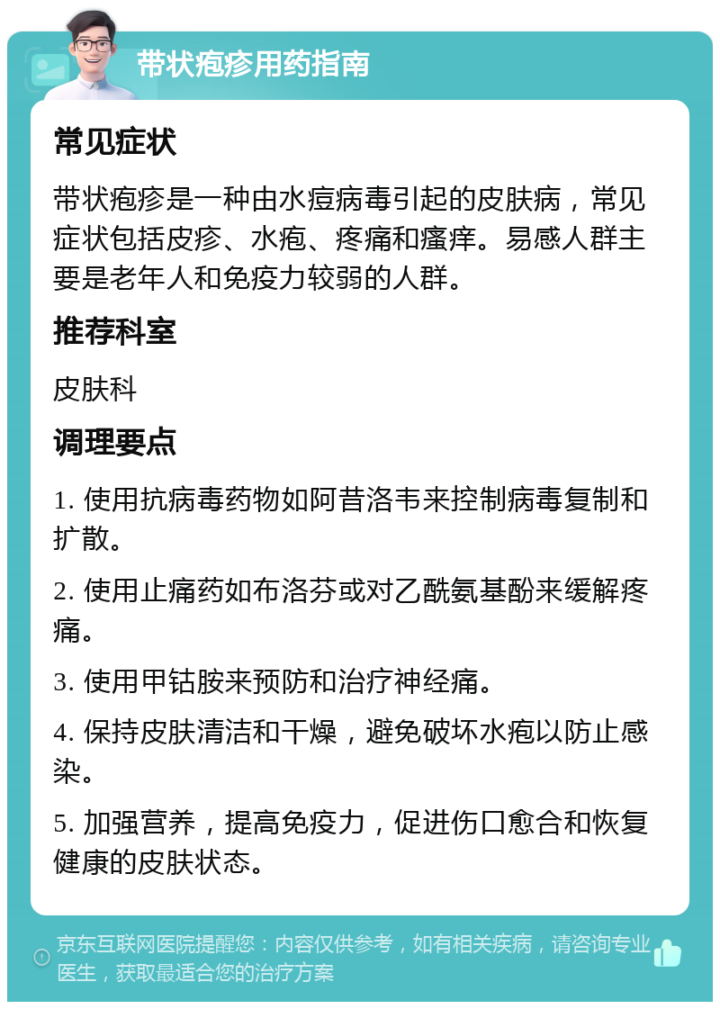 带状疱疹用药指南 常见症状 带状疱疹是一种由水痘病毒引起的皮肤病，常见症状包括皮疹、水疱、疼痛和瘙痒。易感人群主要是老年人和免疫力较弱的人群。 推荐科室 皮肤科 调理要点 1. 使用抗病毒药物如阿昔洛韦来控制病毒复制和扩散。 2. 使用止痛药如布洛芬或对乙酰氨基酚来缓解疼痛。 3. 使用甲钴胺来预防和治疗神经痛。 4. 保持皮肤清洁和干燥，避免破坏水疱以防止感染。 5. 加强营养，提高免疫力，促进伤口愈合和恢复健康的皮肤状态。