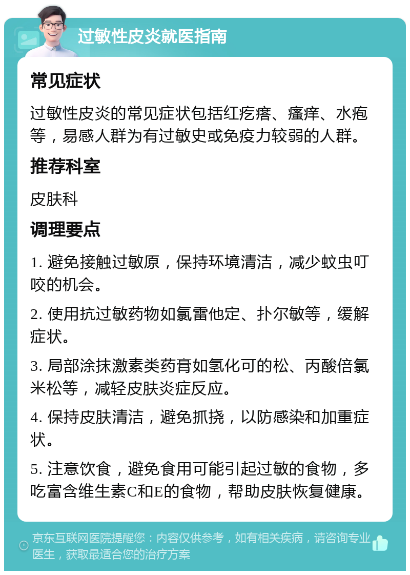 过敏性皮炎就医指南 常见症状 过敏性皮炎的常见症状包括红疙瘩、瘙痒、水疱等，易感人群为有过敏史或免疫力较弱的人群。 推荐科室 皮肤科 调理要点 1. 避免接触过敏原，保持环境清洁，减少蚊虫叮咬的机会。 2. 使用抗过敏药物如氯雷他定、扑尔敏等，缓解症状。 3. 局部涂抹激素类药膏如氢化可的松、丙酸倍氯米松等，减轻皮肤炎症反应。 4. 保持皮肤清洁，避免抓挠，以防感染和加重症状。 5. 注意饮食，避免食用可能引起过敏的食物，多吃富含维生素C和E的食物，帮助皮肤恢复健康。