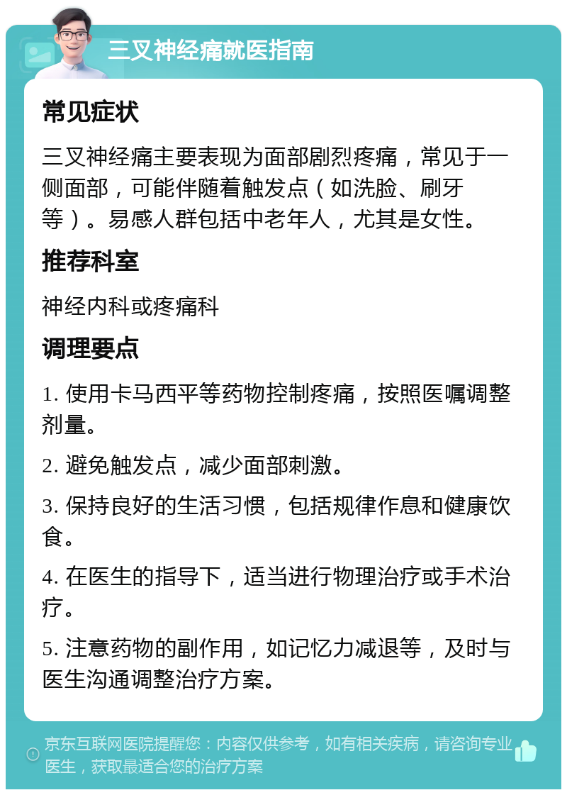 三叉神经痛就医指南 常见症状 三叉神经痛主要表现为面部剧烈疼痛，常见于一侧面部，可能伴随着触发点（如洗脸、刷牙等）。易感人群包括中老年人，尤其是女性。 推荐科室 神经内科或疼痛科 调理要点 1. 使用卡马西平等药物控制疼痛，按照医嘱调整剂量。 2. 避免触发点，减少面部刺激。 3. 保持良好的生活习惯，包括规律作息和健康饮食。 4. 在医生的指导下，适当进行物理治疗或手术治疗。 5. 注意药物的副作用，如记忆力减退等，及时与医生沟通调整治疗方案。