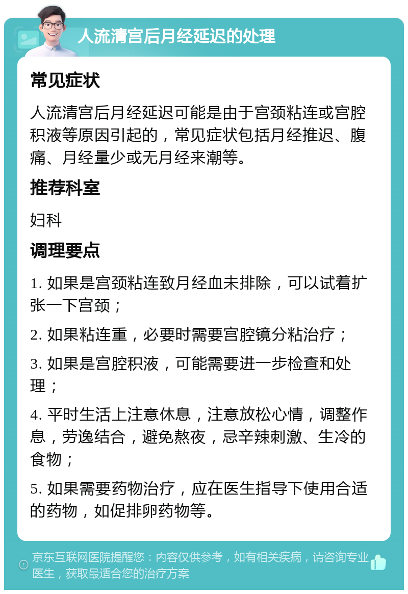 人流清宫后月经延迟的处理 常见症状 人流清宫后月经延迟可能是由于宫颈粘连或宫腔积液等原因引起的，常见症状包括月经推迟、腹痛、月经量少或无月经来潮等。 推荐科室 妇科 调理要点 1. 如果是宫颈粘连致月经血未排除，可以试着扩张一下宫颈； 2. 如果粘连重，必要时需要宫腔镜分粘治疗； 3. 如果是宫腔积液，可能需要进一步检查和处理； 4. 平时生活上注意休息，注意放松心情，调整作息，劳逸结合，避免熬夜，忌辛辣刺激、生冷的食物； 5. 如果需要药物治疗，应在医生指导下使用合适的药物，如促排卵药物等。