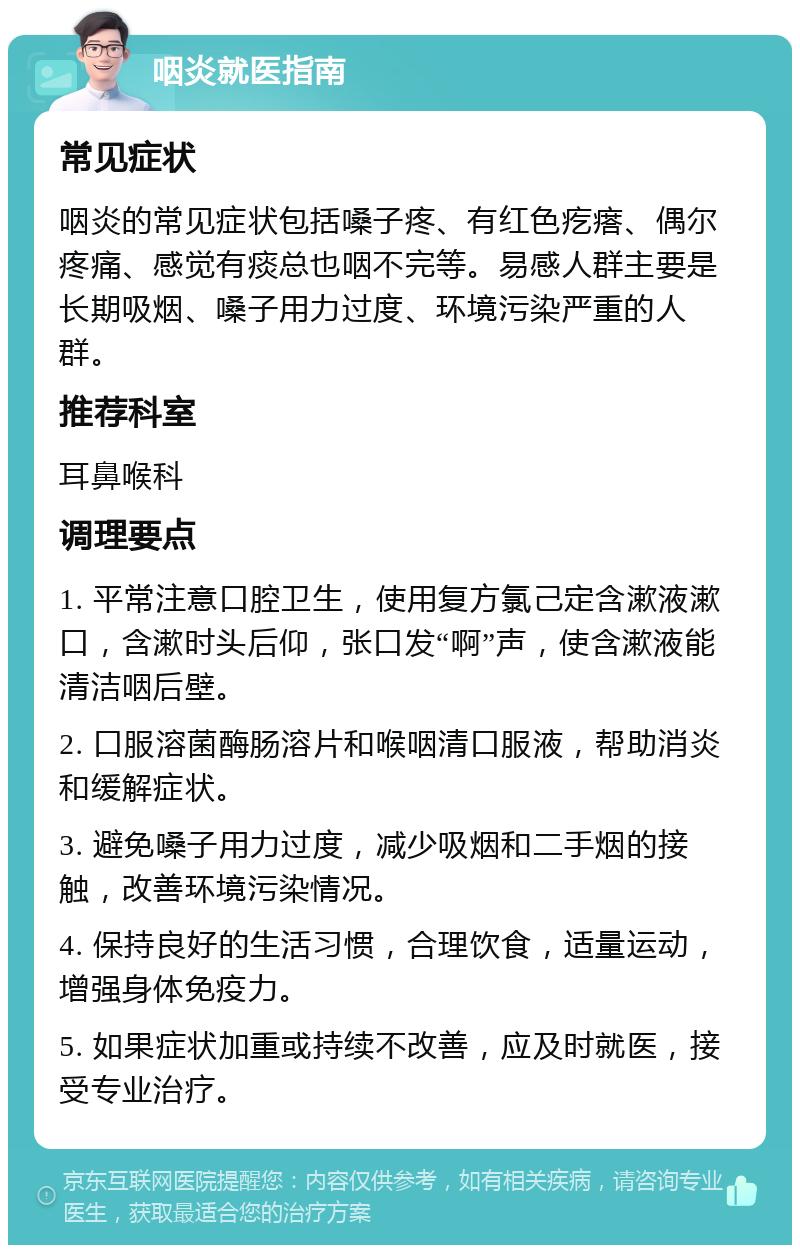 咽炎就医指南 常见症状 咽炎的常见症状包括嗓子疼、有红色疙瘩、偶尔疼痛、感觉有痰总也咽不完等。易感人群主要是长期吸烟、嗓子用力过度、环境污染严重的人群。 推荐科室 耳鼻喉科 调理要点 1. 平常注意口腔卫生，使用复方氯己定含漱液漱口，含漱时头后仰，张口发“啊”声，使含漱液能清洁咽后壁。 2. 口服溶菌酶肠溶片和喉咽清口服液，帮助消炎和缓解症状。 3. 避免嗓子用力过度，减少吸烟和二手烟的接触，改善环境污染情况。 4. 保持良好的生活习惯，合理饮食，适量运动，增强身体免疫力。 5. 如果症状加重或持续不改善，应及时就医，接受专业治疗。