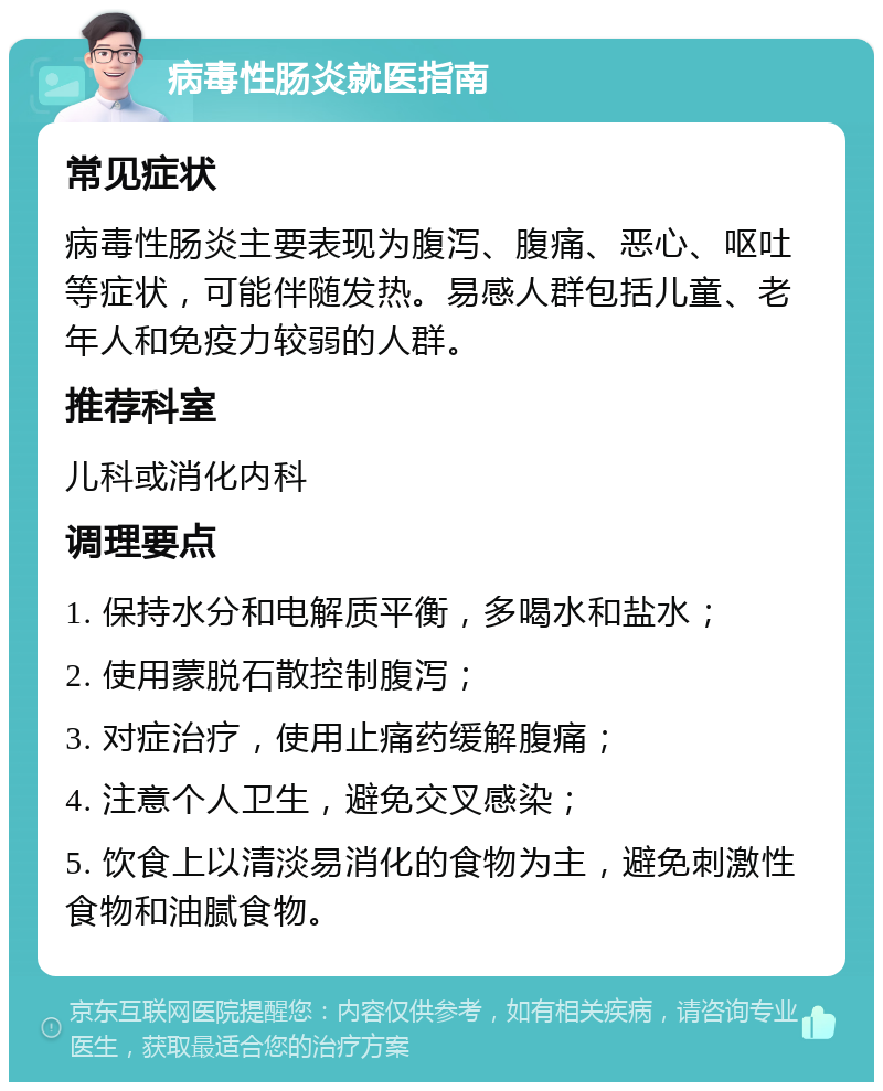 病毒性肠炎就医指南 常见症状 病毒性肠炎主要表现为腹泻、腹痛、恶心、呕吐等症状，可能伴随发热。易感人群包括儿童、老年人和免疫力较弱的人群。 推荐科室 儿科或消化内科 调理要点 1. 保持水分和电解质平衡，多喝水和盐水； 2. 使用蒙脱石散控制腹泻； 3. 对症治疗，使用止痛药缓解腹痛； 4. 注意个人卫生，避免交叉感染； 5. 饮食上以清淡易消化的食物为主，避免刺激性食物和油腻食物。