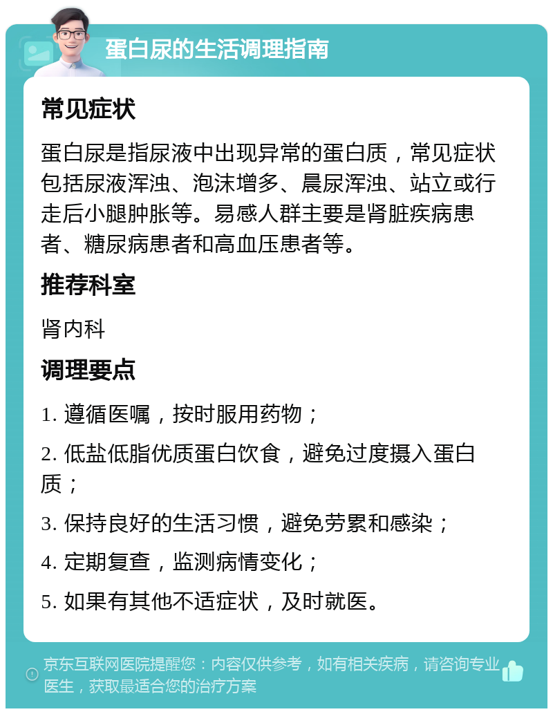 蛋白尿的生活调理指南 常见症状 蛋白尿是指尿液中出现异常的蛋白质，常见症状包括尿液浑浊、泡沫增多、晨尿浑浊、站立或行走后小腿肿胀等。易感人群主要是肾脏疾病患者、糖尿病患者和高血压患者等。 推荐科室 肾内科 调理要点 1. 遵循医嘱，按时服用药物； 2. 低盐低脂优质蛋白饮食，避免过度摄入蛋白质； 3. 保持良好的生活习惯，避免劳累和感染； 4. 定期复查，监测病情变化； 5. 如果有其他不适症状，及时就医。