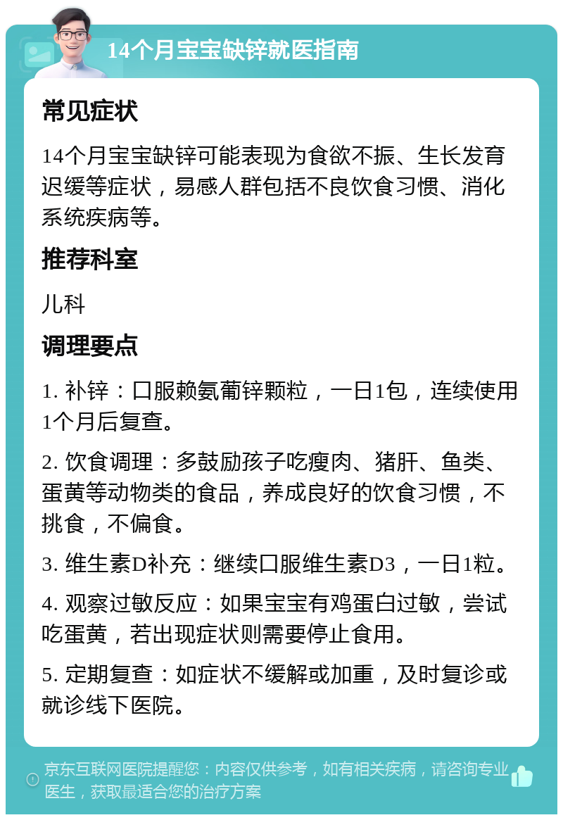 14个月宝宝缺锌就医指南 常见症状 14个月宝宝缺锌可能表现为食欲不振、生长发育迟缓等症状，易感人群包括不良饮食习惯、消化系统疾病等。 推荐科室 儿科 调理要点 1. 补锌：口服赖氨葡锌颗粒，一日1包，连续使用1个月后复查。 2. 饮食调理：多鼓励孩子吃瘦肉、猪肝、鱼类、蛋黄等动物类的食品，养成良好的饮食习惯，不挑食，不偏食。 3. 维生素D补充：继续口服维生素D3，一日1粒。 4. 观察过敏反应：如果宝宝有鸡蛋白过敏，尝试吃蛋黄，若出现症状则需要停止食用。 5. 定期复查：如症状不缓解或加重，及时复诊或就诊线下医院。