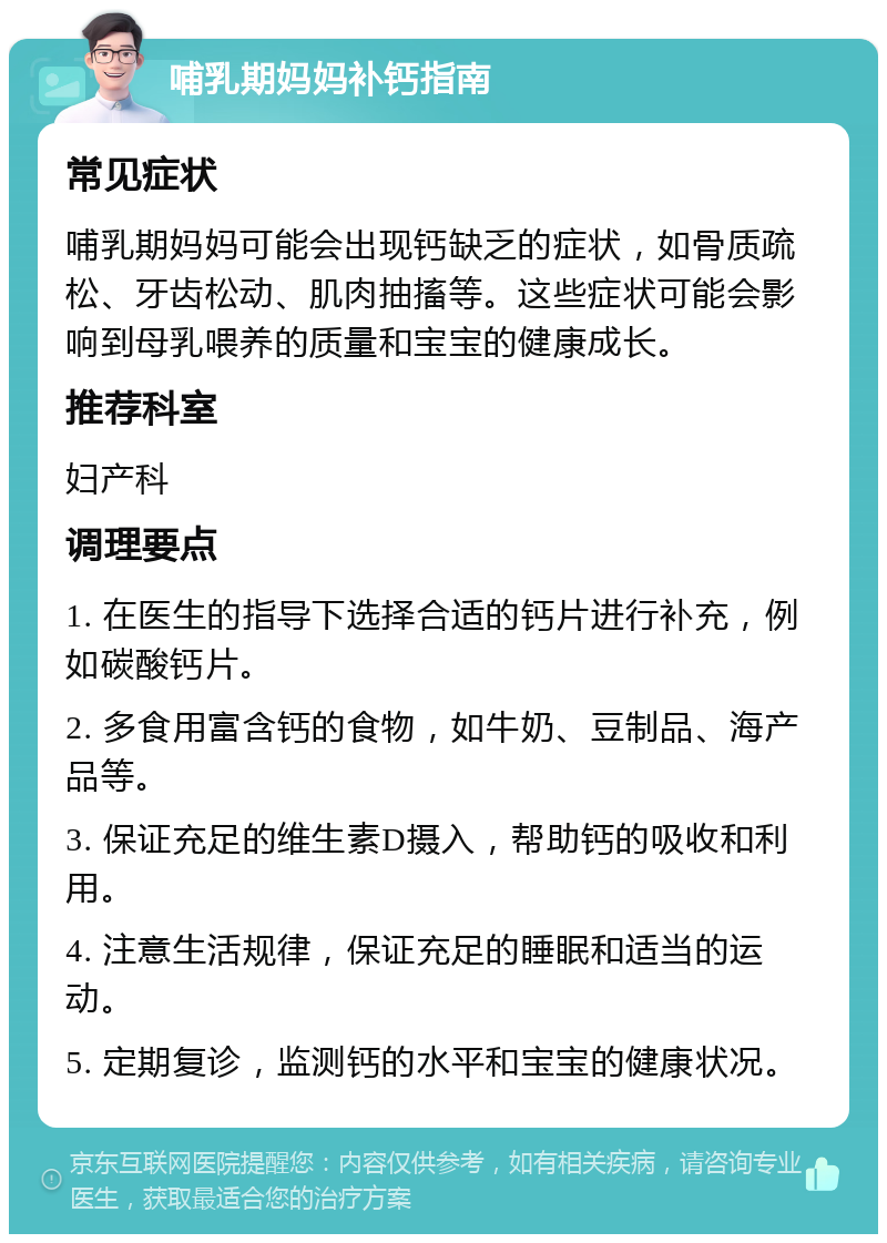 哺乳期妈妈补钙指南 常见症状 哺乳期妈妈可能会出现钙缺乏的症状，如骨质疏松、牙齿松动、肌肉抽搐等。这些症状可能会影响到母乳喂养的质量和宝宝的健康成长。 推荐科室 妇产科 调理要点 1. 在医生的指导下选择合适的钙片进行补充，例如碳酸钙片。 2. 多食用富含钙的食物，如牛奶、豆制品、海产品等。 3. 保证充足的维生素D摄入，帮助钙的吸收和利用。 4. 注意生活规律，保证充足的睡眠和适当的运动。 5. 定期复诊，监测钙的水平和宝宝的健康状况。