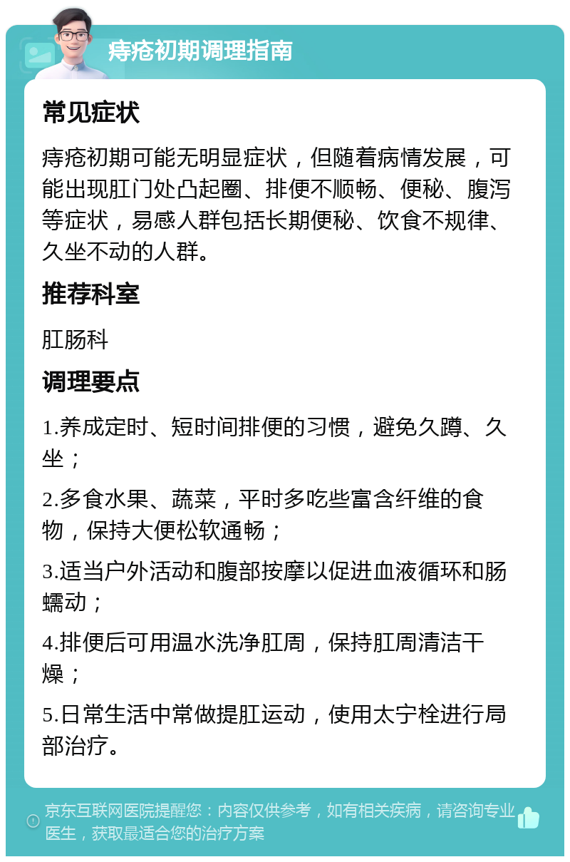 痔疮初期调理指南 常见症状 痔疮初期可能无明显症状，但随着病情发展，可能出现肛门处凸起圈、排便不顺畅、便秘、腹泻等症状，易感人群包括长期便秘、饮食不规律、久坐不动的人群。 推荐科室 肛肠科 调理要点 1.养成定时、短时间排便的习惯，避免久蹲、久坐； 2.多食水果、蔬菜，平时多吃些富含纤维的食物，保持大便松软通畅； 3.适当户外活动和腹部按摩以促进血液循环和肠蠕动； 4.排便后可用温水洗净肛周，保持肛周清洁干燥； 5.日常生活中常做提肛运动，使用太宁栓进行局部治疗。