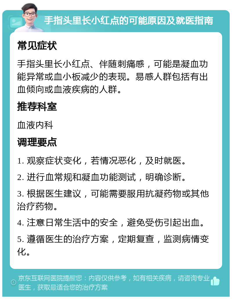 手指头里长小红点的可能原因及就医指南 常见症状 手指头里长小红点、伴随刺痛感，可能是凝血功能异常或血小板减少的表现。易感人群包括有出血倾向或血液疾病的人群。 推荐科室 血液内科 调理要点 1. 观察症状变化，若情况恶化，及时就医。 2. 进行血常规和凝血功能测试，明确诊断。 3. 根据医生建议，可能需要服用抗凝药物或其他治疗药物。 4. 注意日常生活中的安全，避免受伤引起出血。 5. 遵循医生的治疗方案，定期复查，监测病情变化。