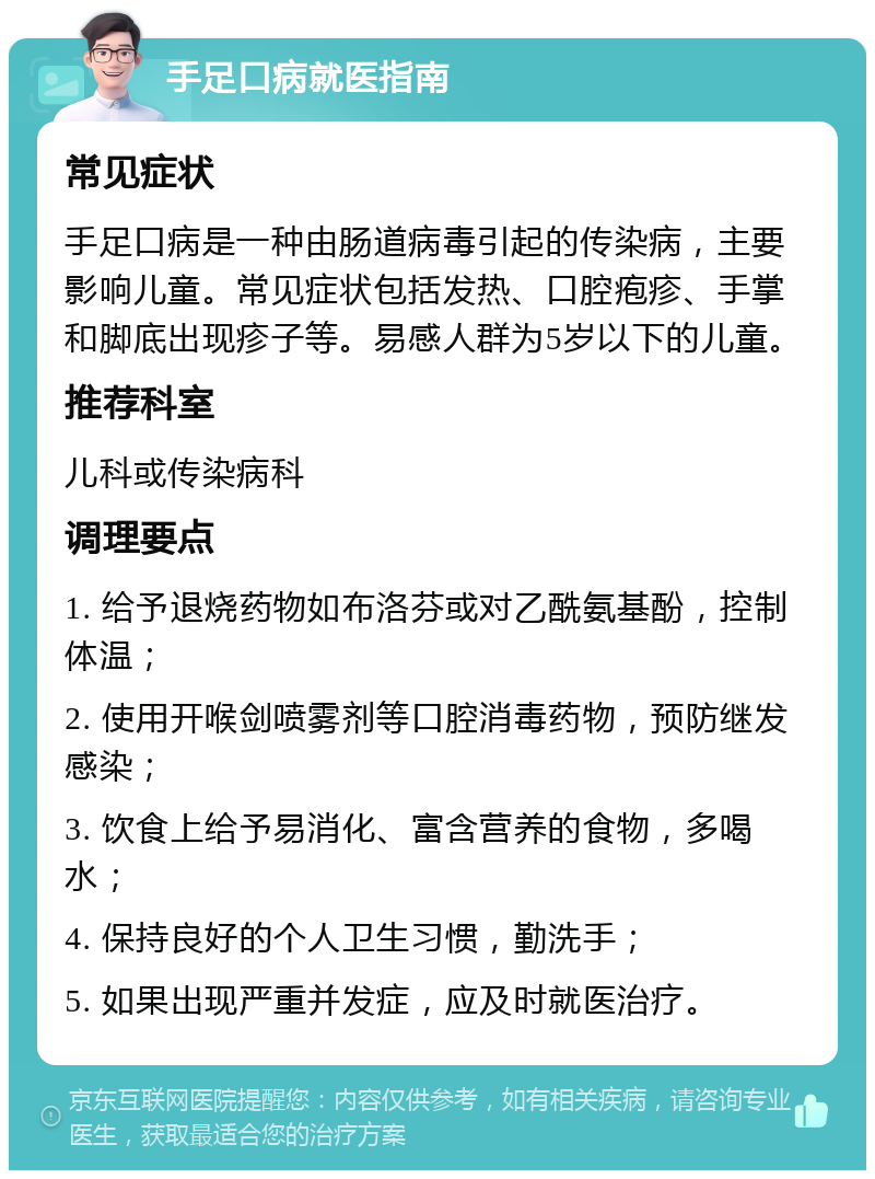 手足口病就医指南 常见症状 手足口病是一种由肠道病毒引起的传染病，主要影响儿童。常见症状包括发热、口腔疱疹、手掌和脚底出现疹子等。易感人群为5岁以下的儿童。 推荐科室 儿科或传染病科 调理要点 1. 给予退烧药物如布洛芬或对乙酰氨基酚，控制体温； 2. 使用开喉剑喷雾剂等口腔消毒药物，预防继发感染； 3. 饮食上给予易消化、富含营养的食物，多喝水； 4. 保持良好的个人卫生习惯，勤洗手； 5. 如果出现严重并发症，应及时就医治疗。