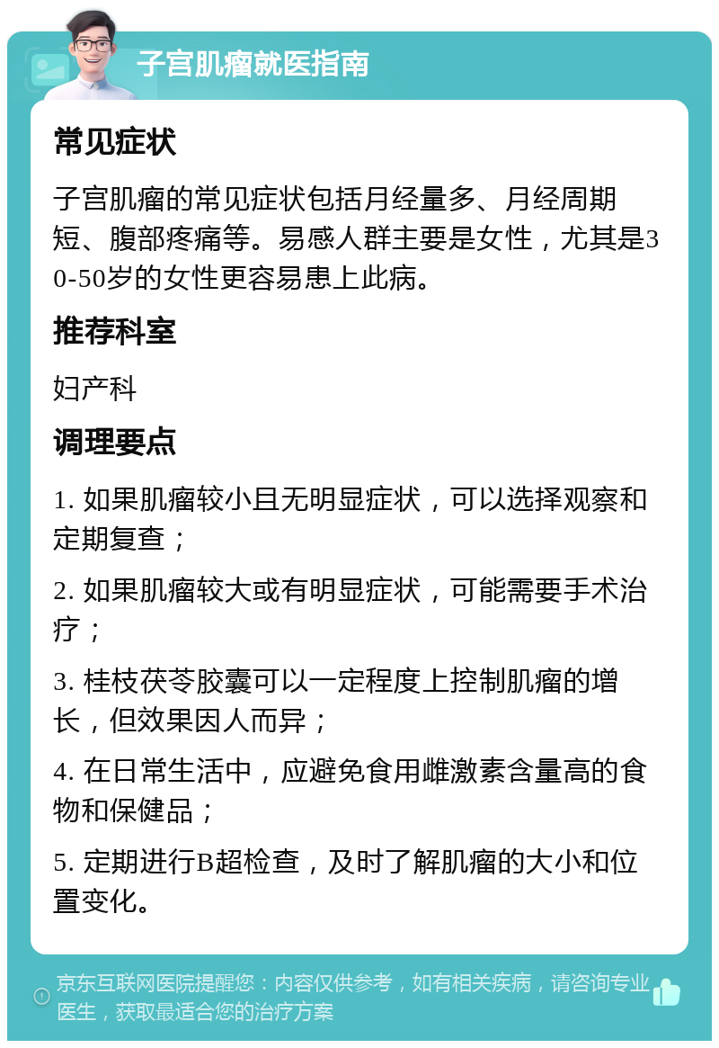 子宫肌瘤就医指南 常见症状 子宫肌瘤的常见症状包括月经量多、月经周期短、腹部疼痛等。易感人群主要是女性，尤其是30-50岁的女性更容易患上此病。 推荐科室 妇产科 调理要点 1. 如果肌瘤较小且无明显症状，可以选择观察和定期复查； 2. 如果肌瘤较大或有明显症状，可能需要手术治疗； 3. 桂枝茯苓胶囊可以一定程度上控制肌瘤的增长，但效果因人而异； 4. 在日常生活中，应避免食用雌激素含量高的食物和保健品； 5. 定期进行B超检查，及时了解肌瘤的大小和位置变化。