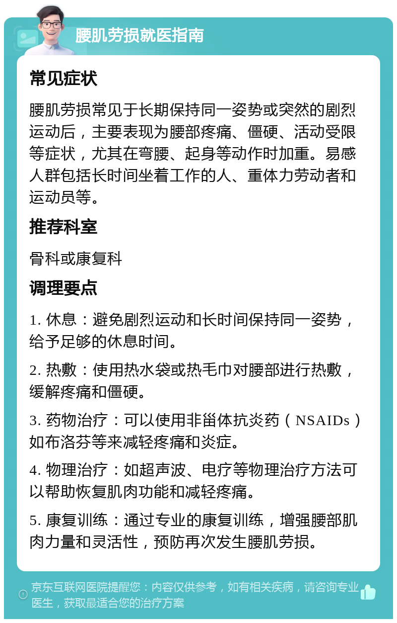 腰肌劳损就医指南 常见症状 腰肌劳损常见于长期保持同一姿势或突然的剧烈运动后，主要表现为腰部疼痛、僵硬、活动受限等症状，尤其在弯腰、起身等动作时加重。易感人群包括长时间坐着工作的人、重体力劳动者和运动员等。 推荐科室 骨科或康复科 调理要点 1. 休息：避免剧烈运动和长时间保持同一姿势，给予足够的休息时间。 2. 热敷：使用热水袋或热毛巾对腰部进行热敷，缓解疼痛和僵硬。 3. 药物治疗：可以使用非甾体抗炎药（NSAIDs）如布洛芬等来减轻疼痛和炎症。 4. 物理治疗：如超声波、电疗等物理治疗方法可以帮助恢复肌肉功能和减轻疼痛。 5. 康复训练：通过专业的康复训练，增强腰部肌肉力量和灵活性，预防再次发生腰肌劳损。