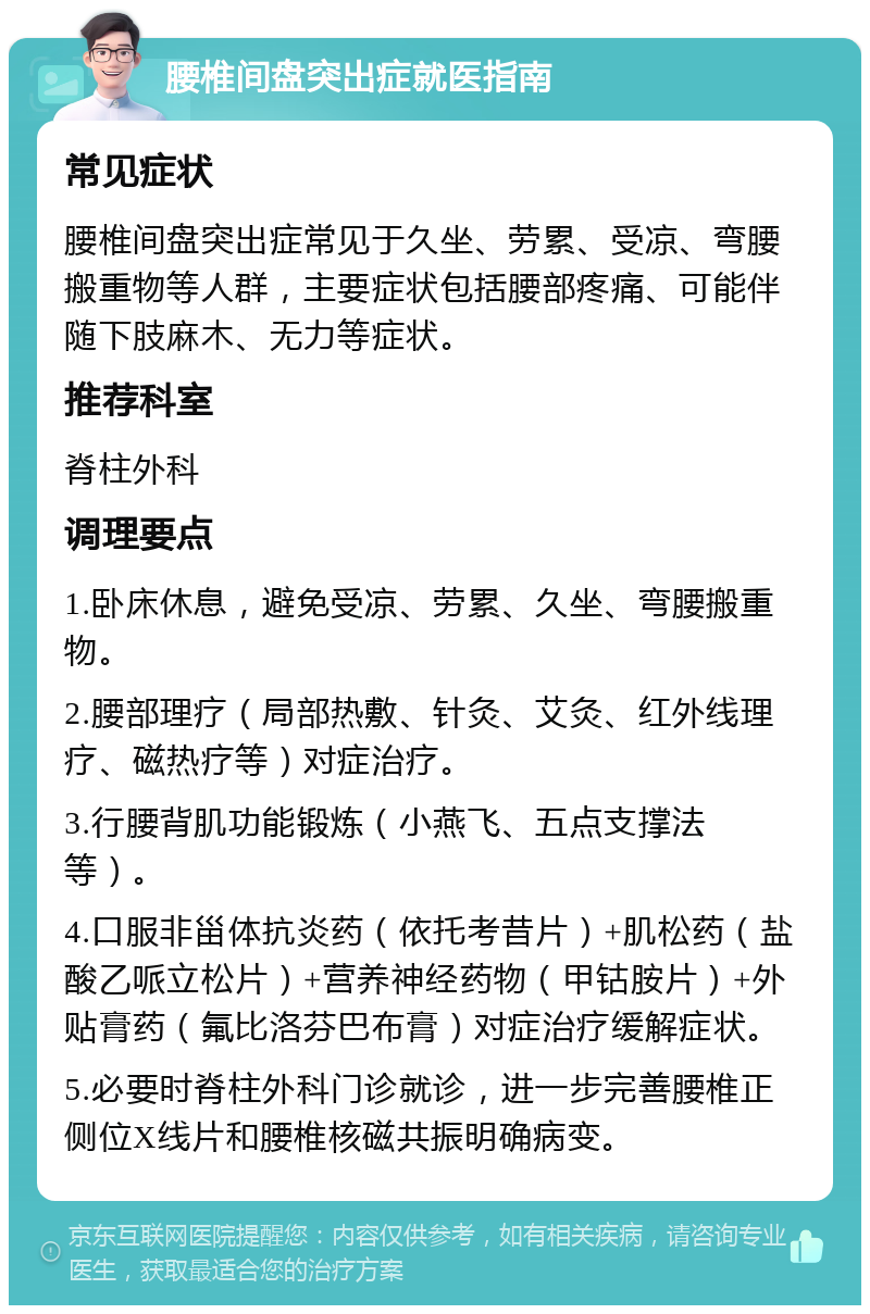 腰椎间盘突出症就医指南 常见症状 腰椎间盘突出症常见于久坐、劳累、受凉、弯腰搬重物等人群，主要症状包括腰部疼痛、可能伴随下肢麻木、无力等症状。 推荐科室 脊柱外科 调理要点 1.卧床休息，避免受凉、劳累、久坐、弯腰搬重物。 2.腰部理疗（局部热敷、针灸、艾灸、红外线理疗、磁热疗等）对症治疗。 3.行腰背肌功能锻炼（小燕飞、五点支撑法等）。 4.口服非甾体抗炎药（依托考昔片）+肌松药（盐酸乙哌立松片）+营养神经药物（甲钴胺片）+外贴膏药（氟比洛芬巴布膏）对症治疗缓解症状。 5.必要时脊柱外科门诊就诊，进一步完善腰椎正侧位X线片和腰椎核磁共振明确病变。