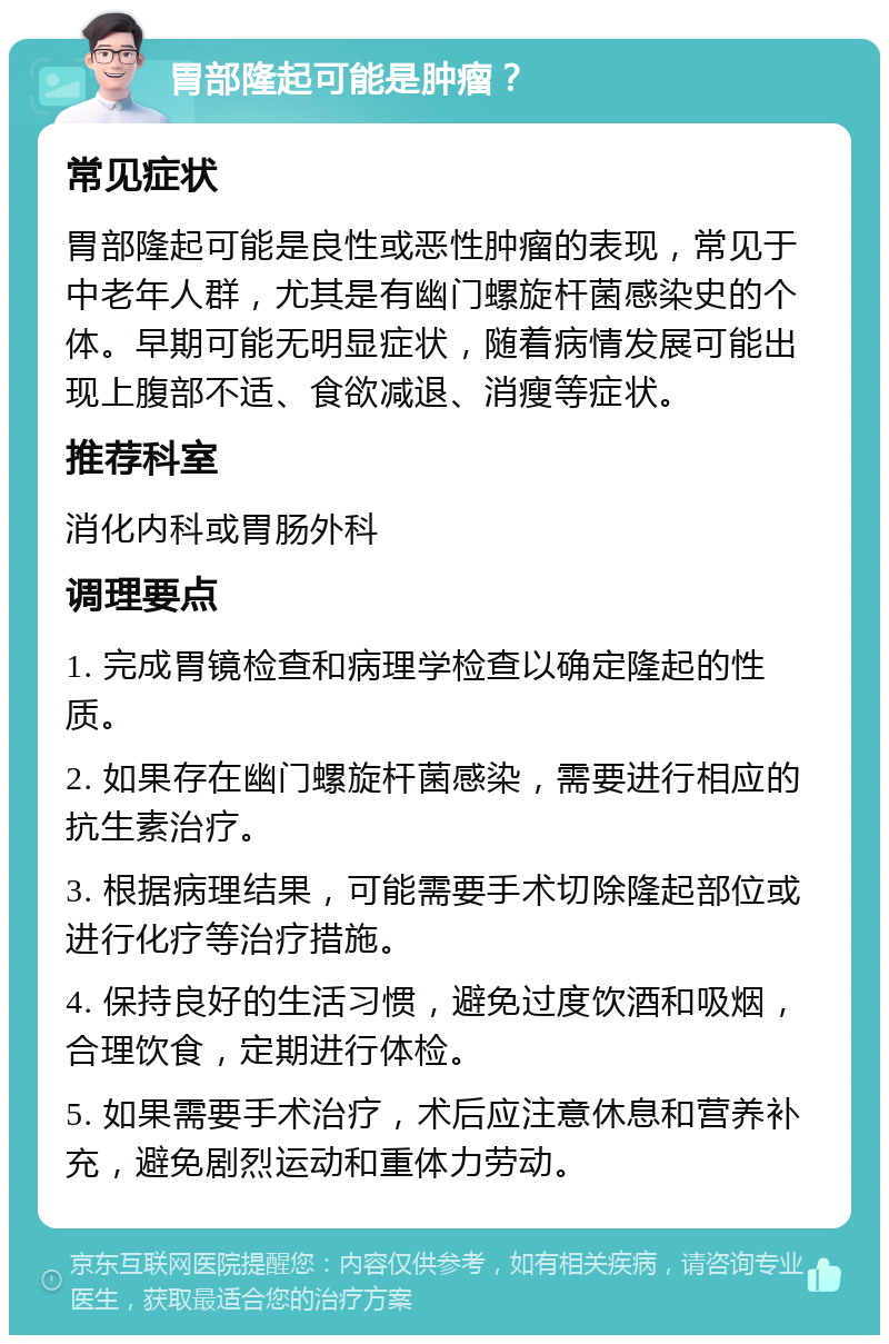 胃部隆起可能是肿瘤？ 常见症状 胃部隆起可能是良性或恶性肿瘤的表现，常见于中老年人群，尤其是有幽门螺旋杆菌感染史的个体。早期可能无明显症状，随着病情发展可能出现上腹部不适、食欲减退、消瘦等症状。 推荐科室 消化内科或胃肠外科 调理要点 1. 完成胃镜检查和病理学检查以确定隆起的性质。 2. 如果存在幽门螺旋杆菌感染，需要进行相应的抗生素治疗。 3. 根据病理结果，可能需要手术切除隆起部位或进行化疗等治疗措施。 4. 保持良好的生活习惯，避免过度饮酒和吸烟，合理饮食，定期进行体检。 5. 如果需要手术治疗，术后应注意休息和营养补充，避免剧烈运动和重体力劳动。