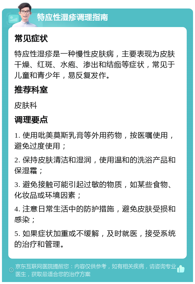 特应性湿疹调理指南 常见症状 特应性湿疹是一种慢性皮肤病，主要表现为皮肤干燥、红斑、水疱、渗出和结痂等症状，常见于儿童和青少年，易反复发作。 推荐科室 皮肤科 调理要点 1. 使用吡美莫斯乳膏等外用药物，按医嘱使用，避免过度使用； 2. 保持皮肤清洁和湿润，使用温和的洗浴产品和保湿霜； 3. 避免接触可能引起过敏的物质，如某些食物、化妆品或环境因素； 4. 注意日常生活中的防护措施，避免皮肤受损和感染； 5. 如果症状加重或不缓解，及时就医，接受系统的治疗和管理。