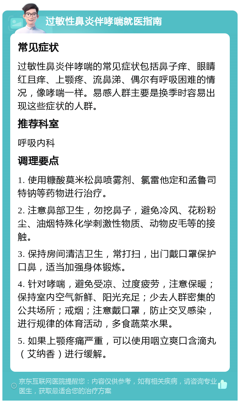 过敏性鼻炎伴哮喘就医指南 常见症状 过敏性鼻炎伴哮喘的常见症状包括鼻子痒、眼睛红且痒、上颚疼、流鼻涕、偶尔有呼吸困难的情况，像哮喘一样。易感人群主要是换季时容易出现这些症状的人群。 推荐科室 呼吸内科 调理要点 1. 使用糠酸莫米松鼻喷雾剂、氯雷他定和孟鲁司特钠等药物进行治疗。 2. 注意鼻部卫生，勿挖鼻子，避免冷风、花粉粉尘、油烟特殊化学刺激性物质、动物皮毛等的接触。 3. 保持房间清洁卫生，常打扫，出门戴口罩保护口鼻，适当加强身体锻炼。 4. 针对哮喘，避免受凉、过度疲劳，注意保暖；保持室内空气新鲜、阳光充足；少去人群密集的公共场所；戒烟；注意戴口罩，防止交叉感染，进行规律的体育活动，多食蔬菜水果。 5. 如果上颚疼痛严重，可以使用咽立爽口含滴丸（艾纳香）进行缓解。