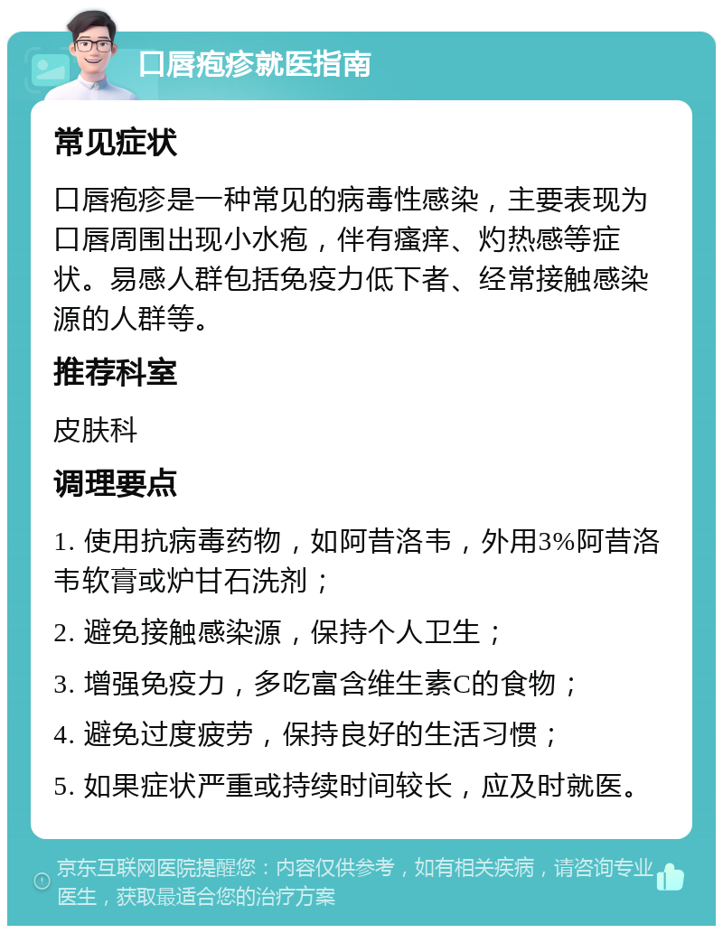 口唇疱疹就医指南 常见症状 口唇疱疹是一种常见的病毒性感染，主要表现为口唇周围出现小水疱，伴有瘙痒、灼热感等症状。易感人群包括免疫力低下者、经常接触感染源的人群等。 推荐科室 皮肤科 调理要点 1. 使用抗病毒药物，如阿昔洛韦，外用3%阿昔洛韦软膏或炉甘石洗剂； 2. 避免接触感染源，保持个人卫生； 3. 增强免疫力，多吃富含维生素C的食物； 4. 避免过度疲劳，保持良好的生活习惯； 5. 如果症状严重或持续时间较长，应及时就医。