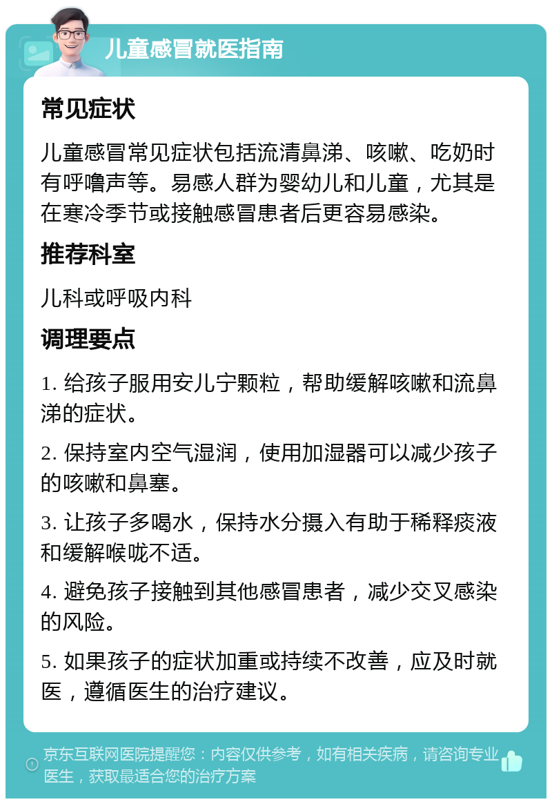 儿童感冒就医指南 常见症状 儿童感冒常见症状包括流清鼻涕、咳嗽、吃奶时有呼噜声等。易感人群为婴幼儿和儿童，尤其是在寒冷季节或接触感冒患者后更容易感染。 推荐科室 儿科或呼吸内科 调理要点 1. 给孩子服用安儿宁颗粒，帮助缓解咳嗽和流鼻涕的症状。 2. 保持室内空气湿润，使用加湿器可以减少孩子的咳嗽和鼻塞。 3. 让孩子多喝水，保持水分摄入有助于稀释痰液和缓解喉咙不适。 4. 避免孩子接触到其他感冒患者，减少交叉感染的风险。 5. 如果孩子的症状加重或持续不改善，应及时就医，遵循医生的治疗建议。