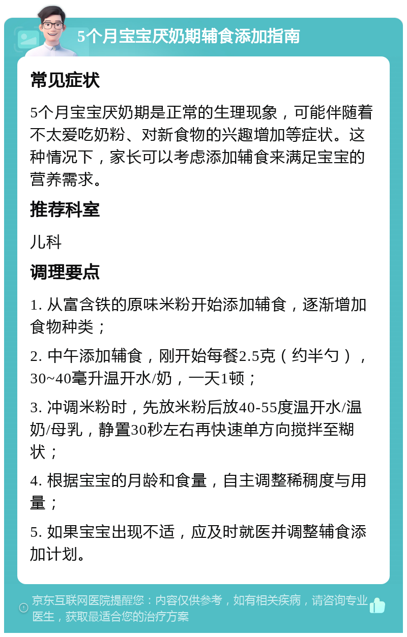 5个月宝宝厌奶期辅食添加指南 常见症状 5个月宝宝厌奶期是正常的生理现象，可能伴随着不太爱吃奶粉、对新食物的兴趣增加等症状。这种情况下，家长可以考虑添加辅食来满足宝宝的营养需求。 推荐科室 儿科 调理要点 1. 从富含铁的原味米粉开始添加辅食，逐渐增加食物种类； 2. 中午添加辅食，刚开始每餐2.5克（约半勺），30~40毫升温开水/奶，一天1顿； 3. 冲调米粉时，先放米粉后放40-55度温开水/温奶/母乳，静置30秒左右再快速单方向搅拌至糊状； 4. 根据宝宝的月龄和食量，自主调整稀稠度与用量； 5. 如果宝宝出现不适，应及时就医并调整辅食添加计划。