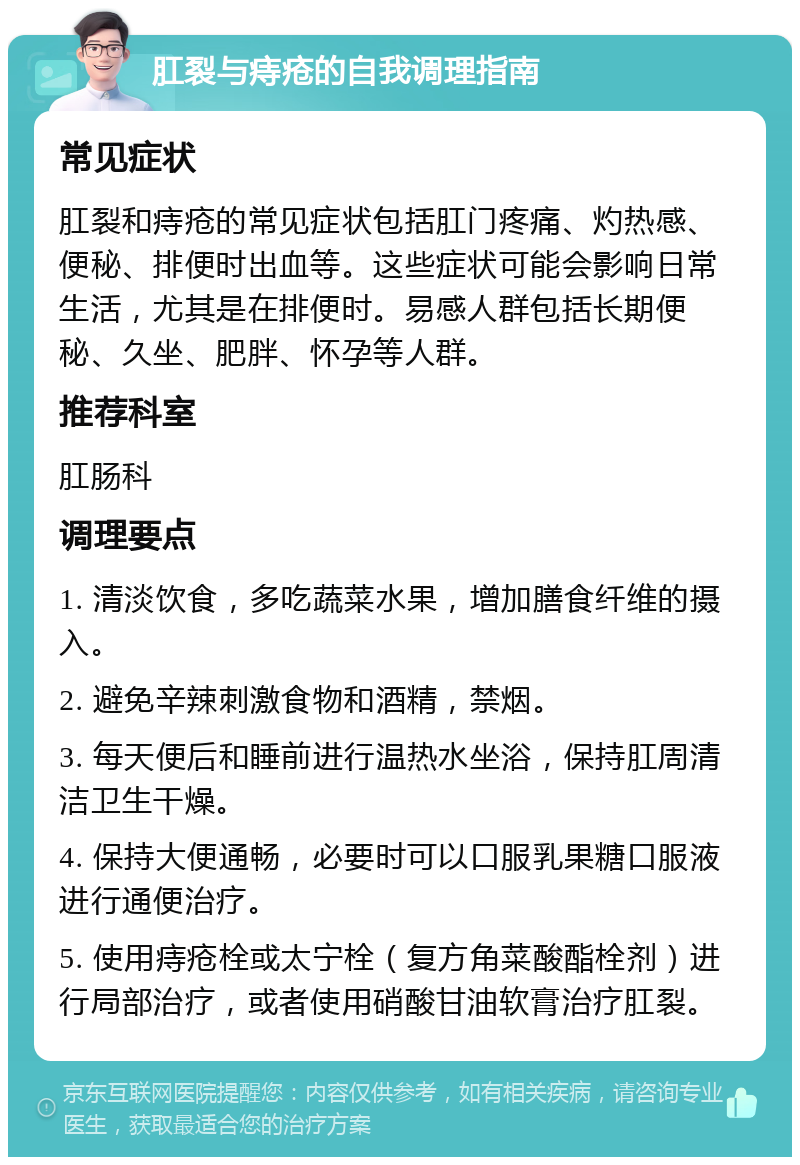 肛裂与痔疮的自我调理指南 常见症状 肛裂和痔疮的常见症状包括肛门疼痛、灼热感、便秘、排便时出血等。这些症状可能会影响日常生活，尤其是在排便时。易感人群包括长期便秘、久坐、肥胖、怀孕等人群。 推荐科室 肛肠科 调理要点 1. 清淡饮食，多吃蔬菜水果，增加膳食纤维的摄入。 2. 避免辛辣刺激食物和酒精，禁烟。 3. 每天便后和睡前进行温热水坐浴，保持肛周清洁卫生干燥。 4. 保持大便通畅，必要时可以口服乳果糖口服液进行通便治疗。 5. 使用痔疮栓或太宁栓（复方角菜酸酯栓剂）进行局部治疗，或者使用硝酸甘油软膏治疗肛裂。