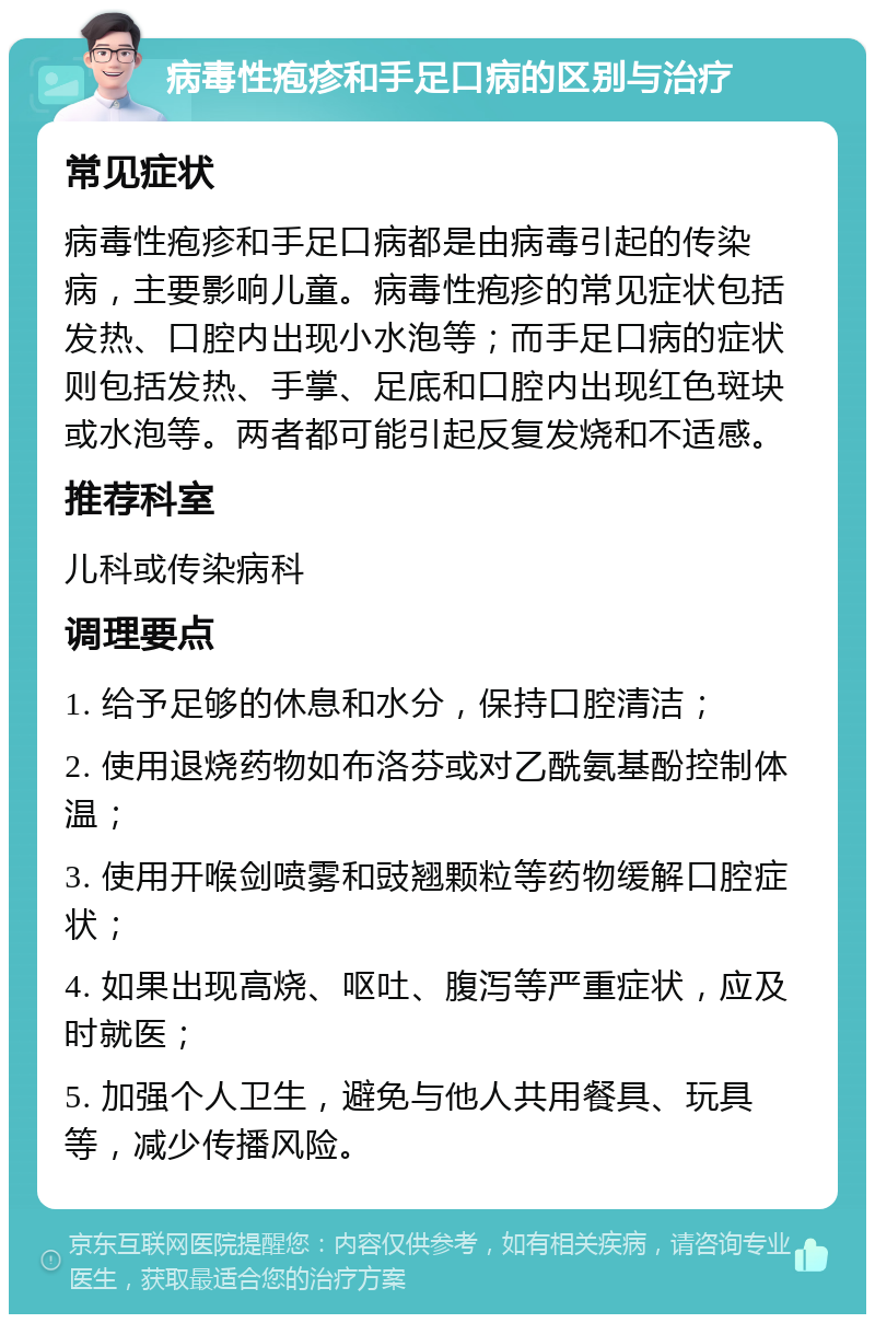 病毒性疱疹和手足口病的区别与治疗 常见症状 病毒性疱疹和手足口病都是由病毒引起的传染病，主要影响儿童。病毒性疱疹的常见症状包括发热、口腔内出现小水泡等；而手足口病的症状则包括发热、手掌、足底和口腔内出现红色斑块或水泡等。两者都可能引起反复发烧和不适感。 推荐科室 儿科或传染病科 调理要点 1. 给予足够的休息和水分，保持口腔清洁； 2. 使用退烧药物如布洛芬或对乙酰氨基酚控制体温； 3. 使用开喉剑喷雾和豉翘颗粒等药物缓解口腔症状； 4. 如果出现高烧、呕吐、腹泻等严重症状，应及时就医； 5. 加强个人卫生，避免与他人共用餐具、玩具等，减少传播风险。