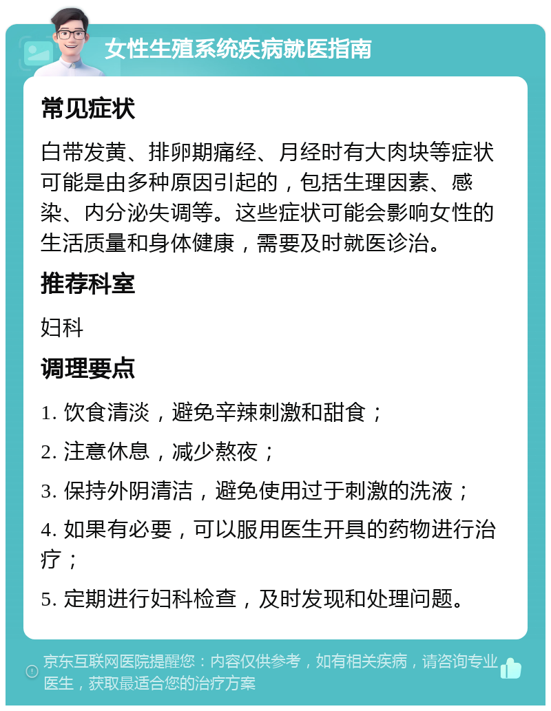 女性生殖系统疾病就医指南 常见症状 白带发黄、排卵期痛经、月经时有大肉块等症状可能是由多种原因引起的，包括生理因素、感染、内分泌失调等。这些症状可能会影响女性的生活质量和身体健康，需要及时就医诊治。 推荐科室 妇科 调理要点 1. 饮食清淡，避免辛辣刺激和甜食； 2. 注意休息，减少熬夜； 3. 保持外阴清洁，避免使用过于刺激的洗液； 4. 如果有必要，可以服用医生开具的药物进行治疗； 5. 定期进行妇科检查，及时发现和处理问题。