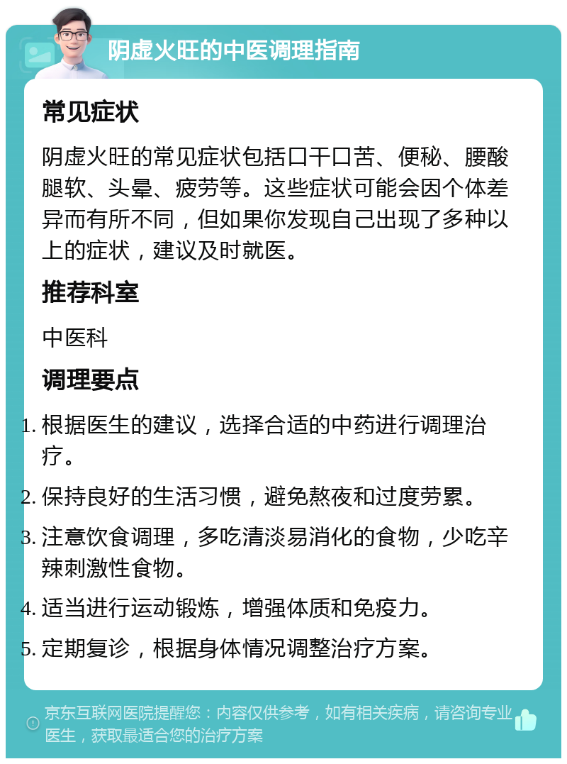 阴虚火旺的中医调理指南 常见症状 阴虚火旺的常见症状包括口干口苦、便秘、腰酸腿软、头晕、疲劳等。这些症状可能会因个体差异而有所不同，但如果你发现自己出现了多种以上的症状，建议及时就医。 推荐科室 中医科 调理要点 根据医生的建议，选择合适的中药进行调理治疗。 保持良好的生活习惯，避免熬夜和过度劳累。 注意饮食调理，多吃清淡易消化的食物，少吃辛辣刺激性食物。 适当进行运动锻炼，增强体质和免疫力。 定期复诊，根据身体情况调整治疗方案。