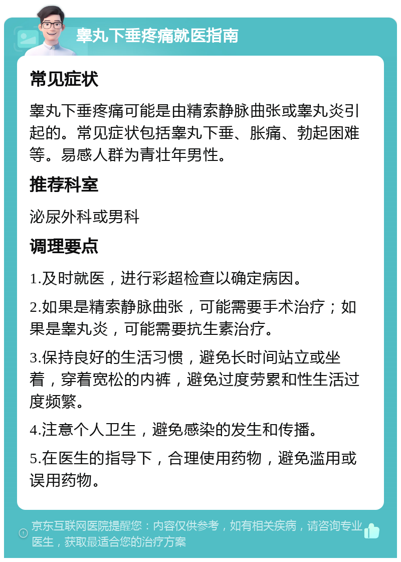 睾丸下垂疼痛就医指南 常见症状 睾丸下垂疼痛可能是由精索静脉曲张或睾丸炎引起的。常见症状包括睾丸下垂、胀痛、勃起困难等。易感人群为青壮年男性。 推荐科室 泌尿外科或男科 调理要点 1.及时就医，进行彩超检查以确定病因。 2.如果是精索静脉曲张，可能需要手术治疗；如果是睾丸炎，可能需要抗生素治疗。 3.保持良好的生活习惯，避免长时间站立或坐着，穿着宽松的内裤，避免过度劳累和性生活过度频繁。 4.注意个人卫生，避免感染的发生和传播。 5.在医生的指导下，合理使用药物，避免滥用或误用药物。