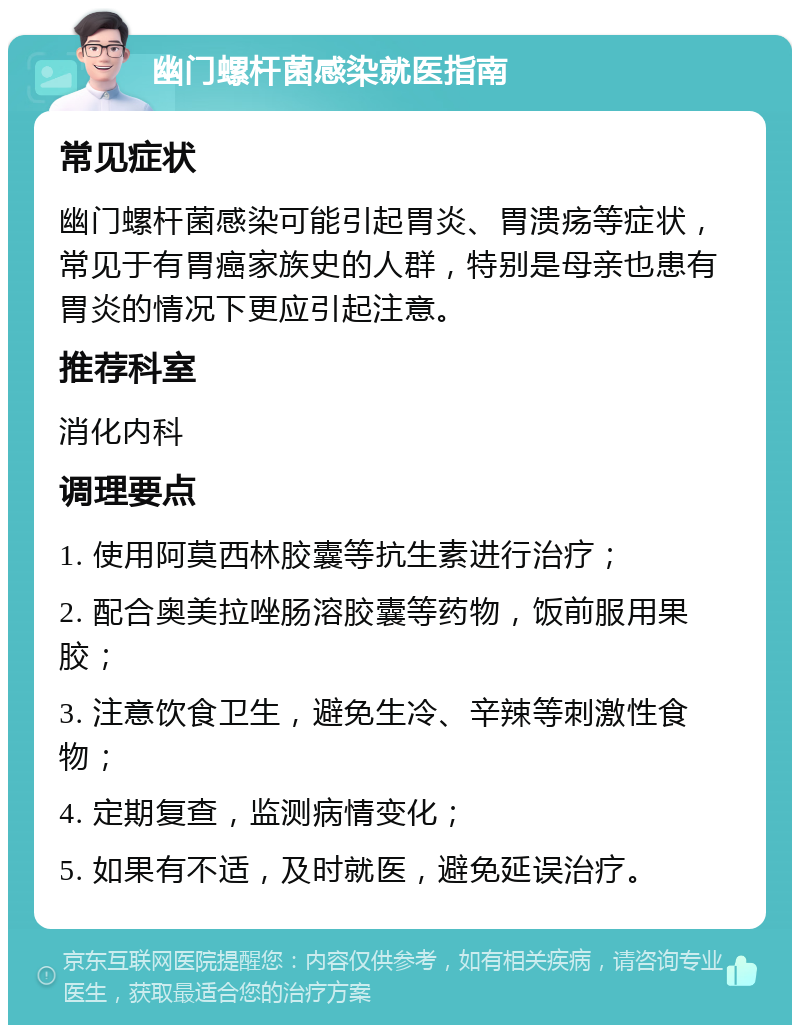 幽门螺杆菌感染就医指南 常见症状 幽门螺杆菌感染可能引起胃炎、胃溃疡等症状，常见于有胃癌家族史的人群，特别是母亲也患有胃炎的情况下更应引起注意。 推荐科室 消化内科 调理要点 1. 使用阿莫西林胶囊等抗生素进行治疗； 2. 配合奥美拉唑肠溶胶囊等药物，饭前服用果胶； 3. 注意饮食卫生，避免生冷、辛辣等刺激性食物； 4. 定期复查，监测病情变化； 5. 如果有不适，及时就医，避免延误治疗。