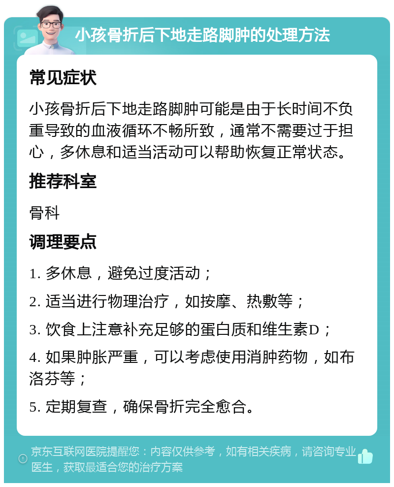 小孩骨折后下地走路脚肿的处理方法 常见症状 小孩骨折后下地走路脚肿可能是由于长时间不负重导致的血液循环不畅所致，通常不需要过于担心，多休息和适当活动可以帮助恢复正常状态。 推荐科室 骨科 调理要点 1. 多休息，避免过度活动； 2. 适当进行物理治疗，如按摩、热敷等； 3. 饮食上注意补充足够的蛋白质和维生素D； 4. 如果肿胀严重，可以考虑使用消肿药物，如布洛芬等； 5. 定期复查，确保骨折完全愈合。