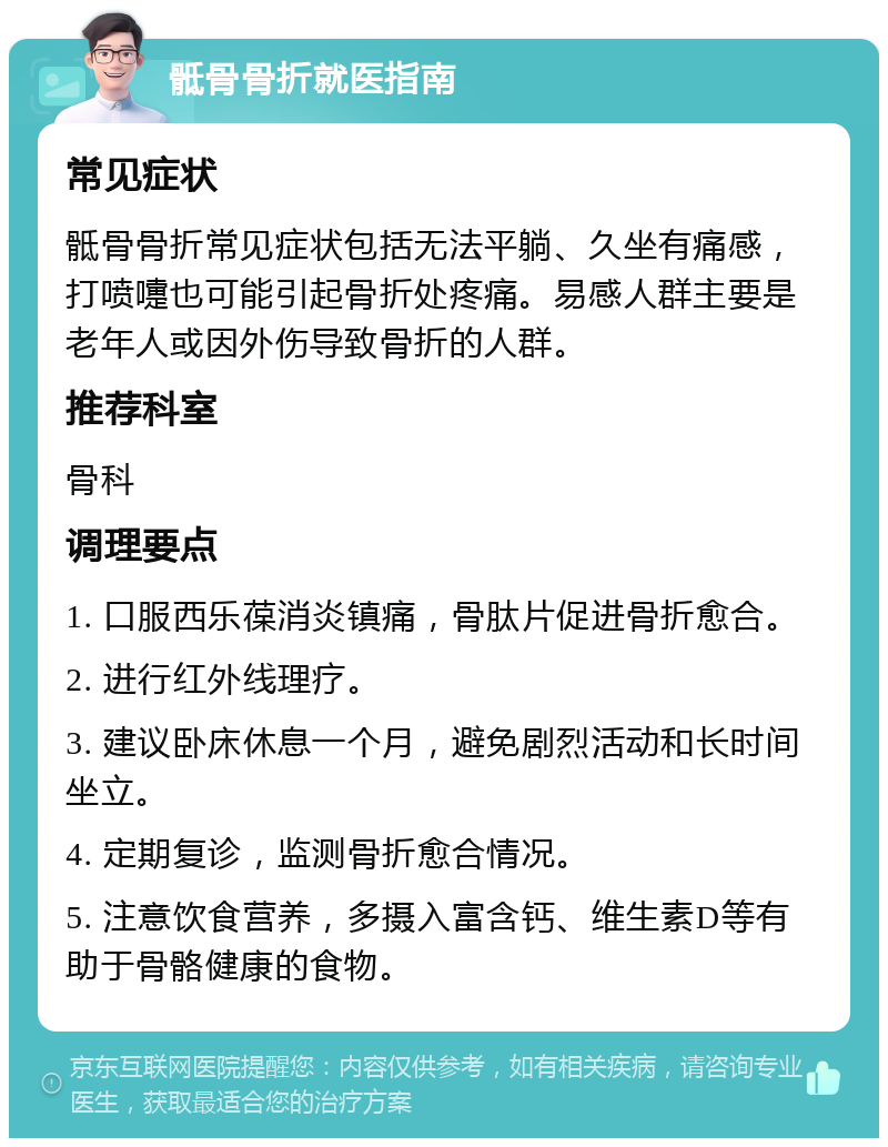 骶骨骨折就医指南 常见症状 骶骨骨折常见症状包括无法平躺、久坐有痛感，打喷嚏也可能引起骨折处疼痛。易感人群主要是老年人或因外伤导致骨折的人群。 推荐科室 骨科 调理要点 1. 口服西乐葆消炎镇痛，骨肽片促进骨折愈合。 2. 进行红外线理疗。 3. 建议卧床休息一个月，避免剧烈活动和长时间坐立。 4. 定期复诊，监测骨折愈合情况。 5. 注意饮食营养，多摄入富含钙、维生素D等有助于骨骼健康的食物。